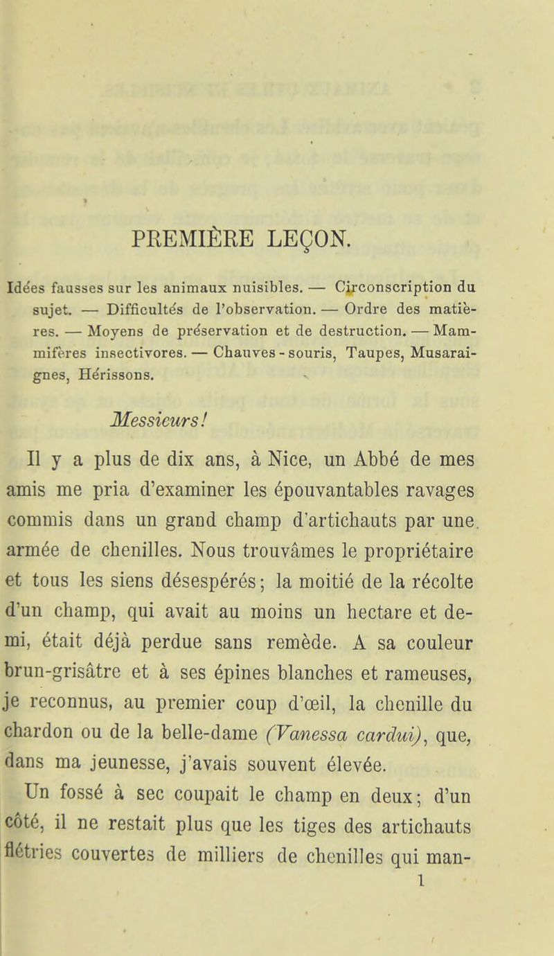 Idées fausses sur les animaux nuisibles. — Circonscription du sujet. — Difficultés de l'observation. — Ordre des matiè- res. — Moyens de préservation et de destruction. — Mam- mifères in.sectivores. — Chauves - souris, Taupes, Musarai- gnes, Hérissons. Messieurs! Il y a plus de dix ans, à Nice, un Abbé de mes amis me pria d'examiner les épouvantables ravages commis dans un grand champ d'artichauts par une. armée de chenilles. Nous trouvâmes le propriétaire et tous les siens désespérés ; la moitié de la récolte d'un champ, qui avait au moins un hectare et de- mi, était déjà perdue sans remède. A sa couleur brun-grisâtre et à ses épines blanches et rameuses, je reconnus, au premier coup d'œil, la chenille du chardon ou de la belle-dame (Vanessa cardui), que, dans ma jeunesse, j'avais souvent élevée. Un fossé à sec coupait le champ en deux ; d'un côté, il ne restait plus que les tiges des artichauts flétries couvertes de milliers de chenilles qui man-