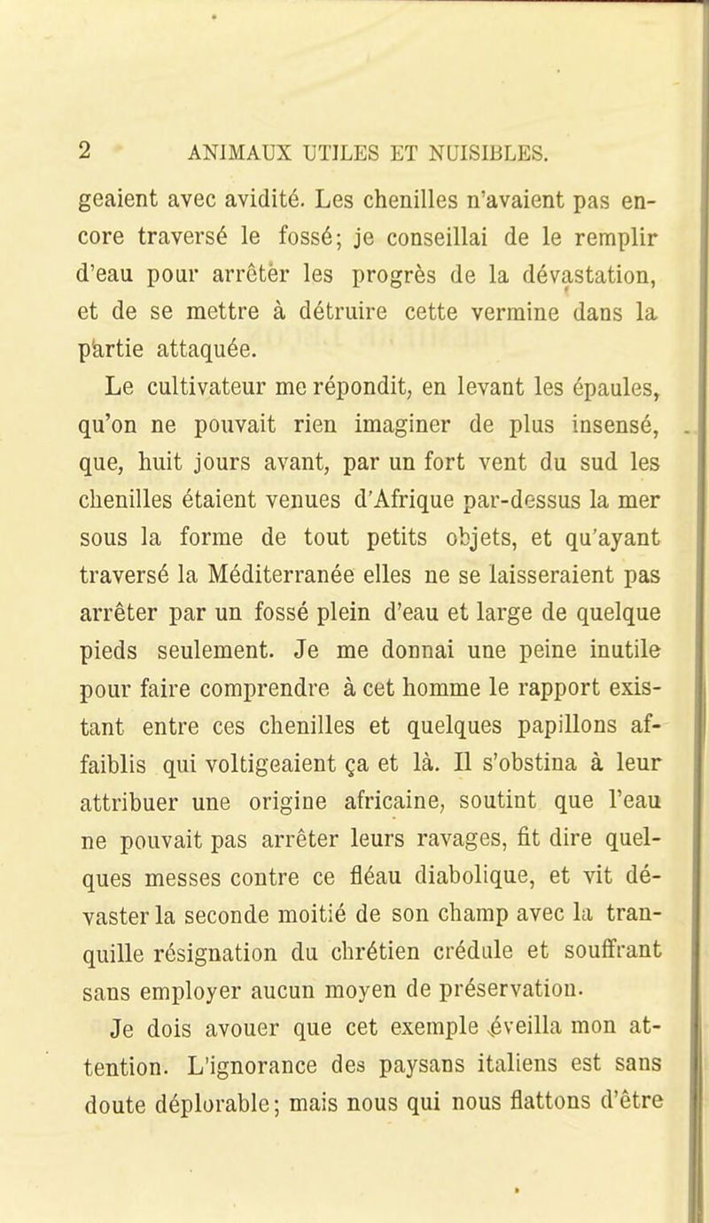 geaient avec avidité. Les chenilles n'avaient pas en- core traversé le fossé; je conseillai de le remplir d'eau pour arrctèr les progrès de la dévastation, et de se mettre à détruire cette vermine dans la pkrtie attaquée. Le cultivateur me répondit, en levant les épaules, qu'on ne pouvait rien imaginer de plus insensé, que, huit jours avant, par un fort vent du sud les chenilles étaient venues d'Afrique par-dessus la mer sous la forme de tout petits objets, et qu'ayant traversé la Méditerranée elles ne se laisseraient pas arrêter par un fossé plein d'eau et large de quelque pieds seulement. Je me donnai une peine inutile pour faire comprendre à cet homme le rapport exis- tant entre ces chenilles et quelques papillons af- faiblis qui voltigeaient ça et là. Il s'obstina à leur attribuer une origine africaine, soutint que l'eau ne pouvait pas arrêter leurs ravages, fit dire quel- ques messes contre ce fléau diabolique, et vit dé- vaster la seconde moitié de son champ avec la tran- quille résignation du chrétien crédule et souffrant sans employer aucun moyen de préservation. Je dois avouer que cet exemple .éveilla mon at- tention. L'ignorance des paysans italiens est sans doute déplorable ; mais nous qui nous flattons d'être