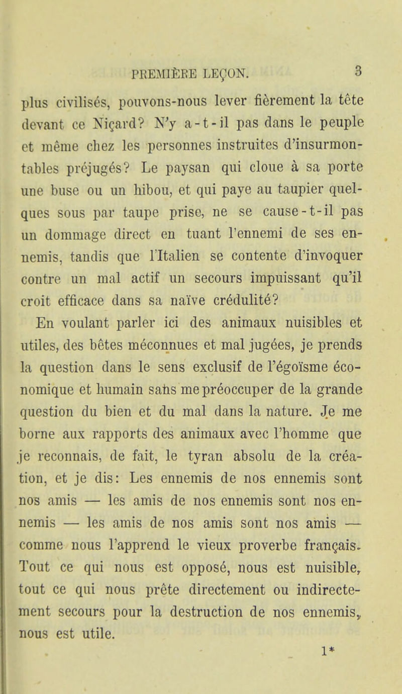plus civilisés, pouvons-nous lever fièrement la tête (levant ce Niçard? N'y a-t-il pas dans le peuple et même chez les personnes instruites d'insurmon- tables préjugés? Le paysan qui cloue à sa porte une buse ou un hibou, et qui paye au taupier quel- ques sous par taupe prise, ne se cause-t-il pas un dommage direct en tuant l'ennemi de ses en- nemis, tandis que l'Italien se contente d'invoquer contre un mal actif un secours impuissant qu'il croit efficace dans sa naïve crédulité? En voulant parler ici des animaux nuisibles et utiles, des bêtes méconnues et mal jugées, je prends la question dans le sens exclusif de l'égoïsme éco- nomique et humain satis me préoccuper de la grande question du bien et du mal dans la nature. Je me borne aux rapports des animaux avec l'homme que je reconnais, de fait, le tyran absolu de la créa- tion, et je dis: Les ennemis de nos ennemis sont nos amis — les amis de nos ennemis sont nos en- nemis — les amis de nos amis sont nos amis — comme nous l'apprend le vieux proverbe français. Tout ce qui nous est opposé, nous est nuisible, tout ce qui nous prête directement ou indirecte- ment secours pour la destruction de nos ennemis, nous est utile. 1*