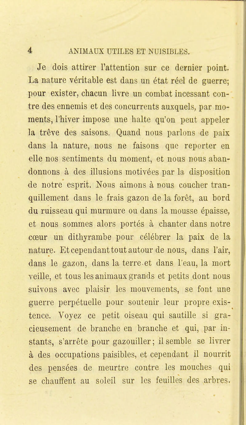 Je dois attirer l'attention sur ce dernier point. La nature véritable est dans un état réel de guerre; pour exister, chacun livre un combat incessant con- tre des ennemis et des concurrents auxquels, par mo- ments, l'hiver impose une halte qu'on peut appeler la trêve des saisons. Quand nous parlons de paix dans la nature, nous ne faisons que reporter en elle nos sentiments du moment, et nous nous aban- donnons à des illusions motivées par la disposition de notre esprit. Nous aimons à nous coucher tran- quillement dans le frais gazon de la forêt, au bord du ruisseau qui murmure ou dans la mousse épaisse, et nous sommes alors portés à chanter dans notre cœur un dithyrambe pour célébrer la paix de la nature. Et cependant tout autour de nous, dans l'air, dans le gazon, dans la terre, et dans l'eau, la mort veille, et tous les animaux grands et petits dont nous suivons avec plaisir les mouvements, se font une guerre perpétuelle pour soutenir leur propre exis- tence. Voyez ce petit oiseau qui sautille si gra- cieusement de branche en branche et qui, par in- stants, s'arrête pour gazouiller; il semble se livrer à des occupations paisibles, et cependant il nourrit des pensées de meurtre contre les mouches qui se chauffent au soleil sur les feuilles des arbres.