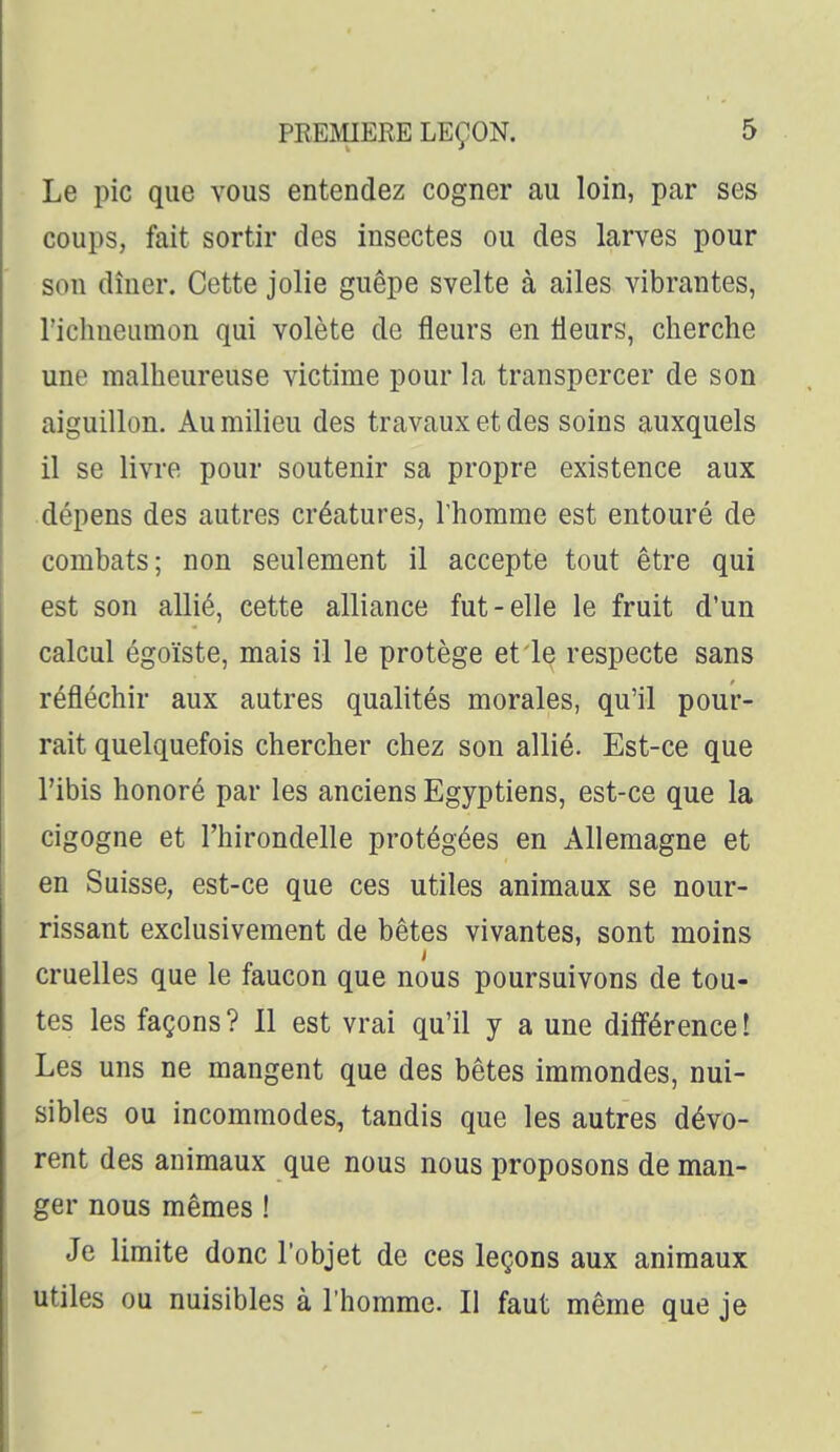 Le pic que vous entendez cogner au loin, par ses coups, fait sortir des insectes ou des larves pour son dîner. Cette jolie guêpe svelte à ailes vibrantes, l'ichneumon qui volète de fleurs en fleurs, cherche une malheureuse victime pour la transpercer de son aiguillon. Au milieu des travaux et des soins auxquels il se livre pour soutenir sa propre existence aux dépens des autres créatures, l'homme est entouré de combats; non seulement il accepte tout être qui est son allié, cette alliance fut-elle le fruit d'un calcul égoïste, mais il le protège et le respecte sans réfléchir aux autres qualités morales, qu'il pour- rait quelquefois chercher chez son allié. Est-ce que l'ibis honoré par les anciens Egyptiens, est-ce que la cigogne et l'hirondelle protégées en Allemagne et en Suisse, est-ce que ces utiles animaux se nour- rissant exclusivement de bêtes vivantes, sont moins cruelles que le faucon que nous poursuivons de tou- tes les façons ? 11 est vrai qu'il y a une difi'érence ! Les uns ne mangent que des bêtes immondes, nui- sibles ou incommodes, tandis que les autres dévo- rent des animaux que nous nous proposons de man- ger nous mêmes ! Je limite donc l'objet de ces leçons aux animaux utiles ou nuisibles à l'homme. Il faut même que je