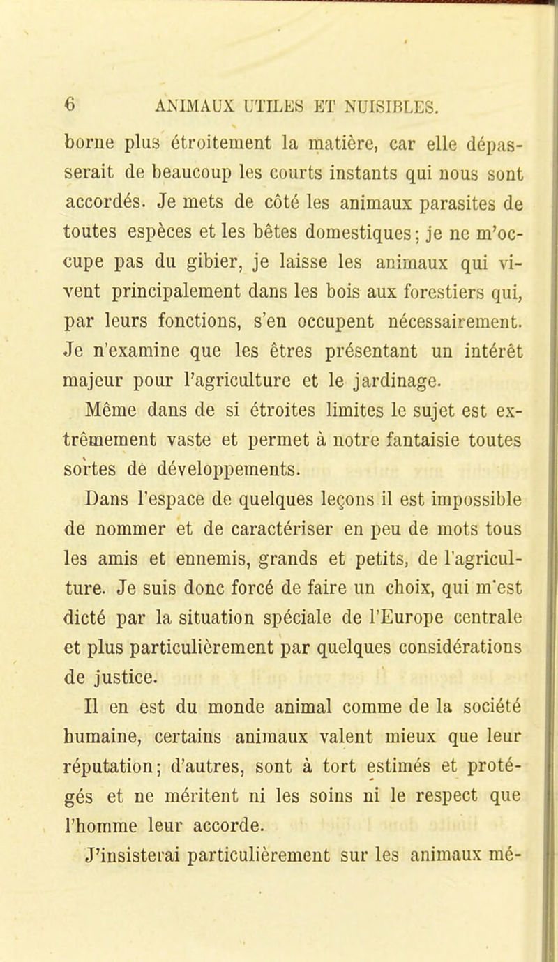 borne plus étroitement la matière, car elle dépas- serait de beaucoup les courts instants qui nous sont accordés. Je mets de côté les animaux parasites de toutes espèces et les bêtes domestiques ; je ne m'oc- cupe pas du gibier, je laisse les animaux qui vi- vent principalement dans les bois aux forestiers qui, par leurs fonctions, s'en occupent nécessairement. Je n'examine que les êtres présentant un intérêt majeur pour l'agriculture et le jardinage. Même dans de si étroites limites le sujet est ex- trêmement vaste et permet à notre fantaisie toutes soi'tes dé développements. Dans l'espace de quelques leçons il est impossible de nommer et de caractériser en peu de mots tous les amis et ennemis, grands et petits, de l'agricul- ture. Je suis donc forcé de faire un choix, qui m'est dicté par la situation spéciale de l'Europe centrale et plus particulièrement par quelques considérations de justice. Il en est du monde animal comme de la société humaine, certains animaux valent mieux que leur réputation; d'autres, sont à tort estimés et proté- gés et ne méritent ni les soins ni le respect que l'homme leur accorde. J'insisterai particulièrement sur les animaux mé-