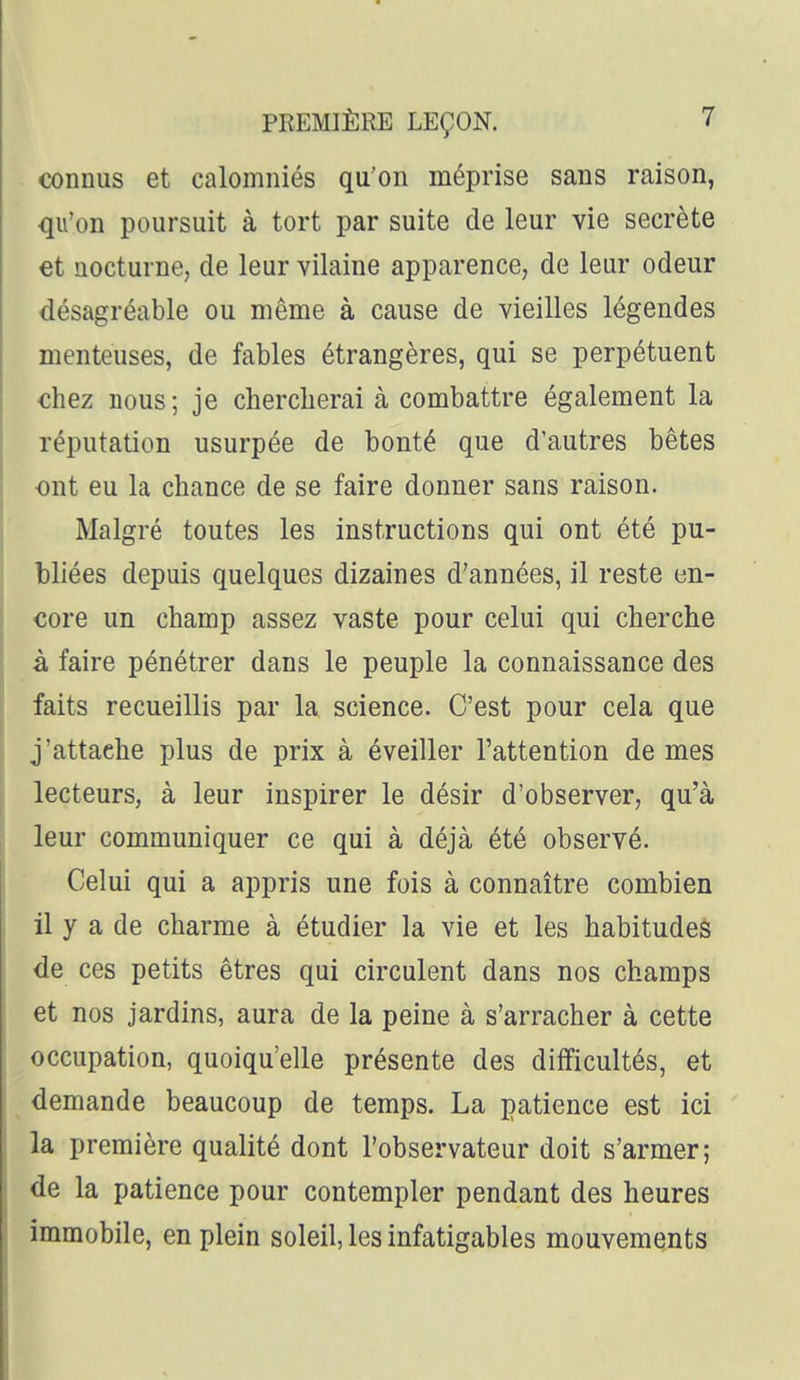 connus et calomniés qu'on méprise sans raison, qu'on poursuit à tort par suite de leur vie secrète €t nocturne, de leur vilaine apparence, de leur odeur désagréable ou même à cause de vieilles légendes menteuses, de fables étrangères, qui se perpétuent chez nous; je chercherai à combattre également la réputation usurpée de bonté que d'autres bêtes ont eu la chance de se faire donner sans raison. Malgré toutes les instructions qui ont été pu- bliées depuis quelques dizaines d'années, il reste en- core un champ assez vaste pour celui qui cherche à faire pénétrer dans le peuple la connaissance des faits recueillis par la science. C'est pour cela que j'attache plus de prix à éveiller l'attention de mes lecteurs, à leur inspirer le désir d'observer, qu'à leur communiquer ce qui à déjà été observé. Celui qui a appris une fois à connaître combien il y a de charme à étudier la vie et les habitudes de ces petits êtres qui circulent dans nos champs et nos jardins, aura de la peine à s'arracher à cette occupation, quoiqu'elle présente des difficultés, et demande beaucoup de temps. La patience est ici la première qualité dont l'observateur doit s'armer; de la patience pour contempler pendant des heures immobile, en plein soleil, les infatigables mouvements
