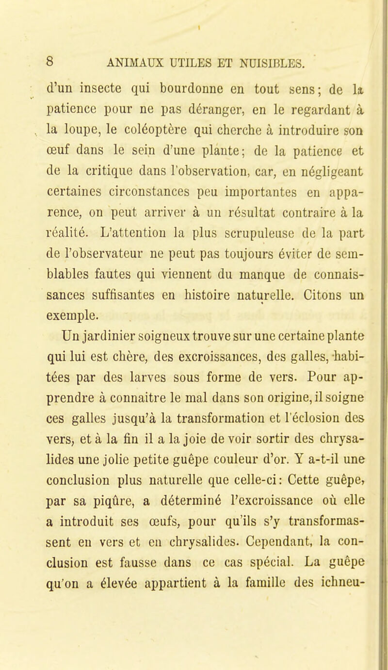 d'un insecte qui bourdonne en tout sens; de la patience pour ne pas déranger, en le regardant à la loupe, le coléoptère qui cherche à introduire son œuf dans le sein d'une plante; de la patience et de la critique dans l'observation, car, en négligeant certaines circonstances peu importantes en appa- rence, on peut arriver à un résultat contraire à la réalité. L'attention la plus scrupuleuse de la part de l'observateur ne peut pas toujours éviter de sem- blables fautes qui viennent du manque de connais- sances suffisantes en histoire naturelle. Citons un exemple. Un jardinier soigneux trouve sur une certaine plante qui lui est chère, des excroissances, des galles, -habi- tées par des larves sous forme de vers. Pour ap- prendre à connaître le mal dans son origine, il soigne ces galles jusqu'à la transformation et l'éclosion des vers, et à la fin il a la joie devoir sortir des chrysa- lides une jolie petite guêpe couleur d'or. Y a-t-il une conclusion plus naturelle que celle-ci: Cette guêpe, par sa piqûre, a déterminé l'excroissance oii elle a introduit ses œufs, pour qu'ils s'y transformas- sent eu vers et eu chrysalides. Cependant, la con- clusion est fausse dans ce cas spécial. La guêpe qu'on a élevée appartient à la famille des ichneu-