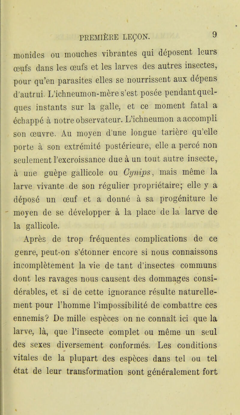 raonides ou mouches vibrantes qui déposent leurs œufs dans les œufs et les larves des autres insectes, pour qu'en parasites elles se nourrissent aux dépens d'autrui. L'ichneumon-mère s'est posée pendant quel- ques instants sur la galle, et ce moment fatal a échappé à notre observateur. L'ichneumon a accompli son œuvre. Au moyen d'une longue tarière qu'elle porte à son extrémité postérieure, elle a percé non seulement l'excroissance due à un tout autre insecte, à une guêpe gallicole ou Cynips, mais même la larve vivante de son régulier propriétaire; elle y a déposé un œuf et a donné à sa progéniture le ' moyen de se développer à la place de la larve de la gallicole. Après de trop fréquentes complications de ce genre, peut-on s'étonner encore si nous connaissons incomplètement la vie de tant d'insectes communs dont les ravages nous causent des dommages consi- dérables, et si de cette ignorance résulte naturelle- ment pour rhomme l'impossibilité de combattre ces ennemis? De mille espèces on ne connaît ici que la larve, là, que l'insecte complet ou même un seul des sexes diversement conformés. Les conditions vitales de la plupart des espèces dans tel ou tel état de leur transformation sont généralement fort