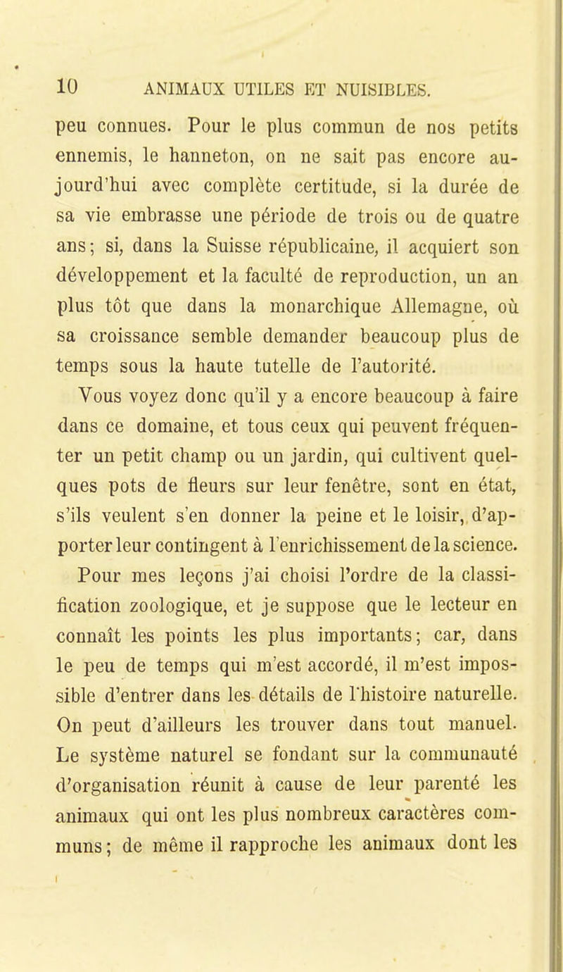 peu connues. Pour le plus commun de nos petits ennemis, le hanneton, on ne sait pas encore au- jourd'hui avec complète certitude, si la durée de sa vie embrasse une période de trois ou de quatre ans ; si, dans la Suisse républicaine, il acquiert son développement et la faculté de reproduction, un an plus tôt que dans la monarchique Allemagne, où sa croissance semble demander beaucoup plus de temps sous la haute tutelle de l'autorité. Vous voyez donc qu'il y a encore beaucoup à faire dans ce domaine, et tous ceux qui peuvent fréquen- ter un petit champ ou un jardin, qui cultivent quel- ques pots de fleurs sur leur fenêtre, sont en état, s'ils veulent s'en donner la peine et le loisir, d'ap- porter leur contingent à l'enrichissement de la science. Pour mes leçons j'ai choisi l'ordre de la classi- fication zoologique, et je suppose que le lecteur en connaît les points les plus importants; car, dans le peu de temps qui m'est accordé, il m'est impos- sible d'entrer dans les détails de l'histoire naturelle. On peut d'ailleurs les trouver dans tout manuel. Le système naturel se fondant sur la communauté d'organisation réunit à cause de leur parenté les animaux qui ont les plus nombreux caractères com- muns ; de même il rapproche les animaux dont les