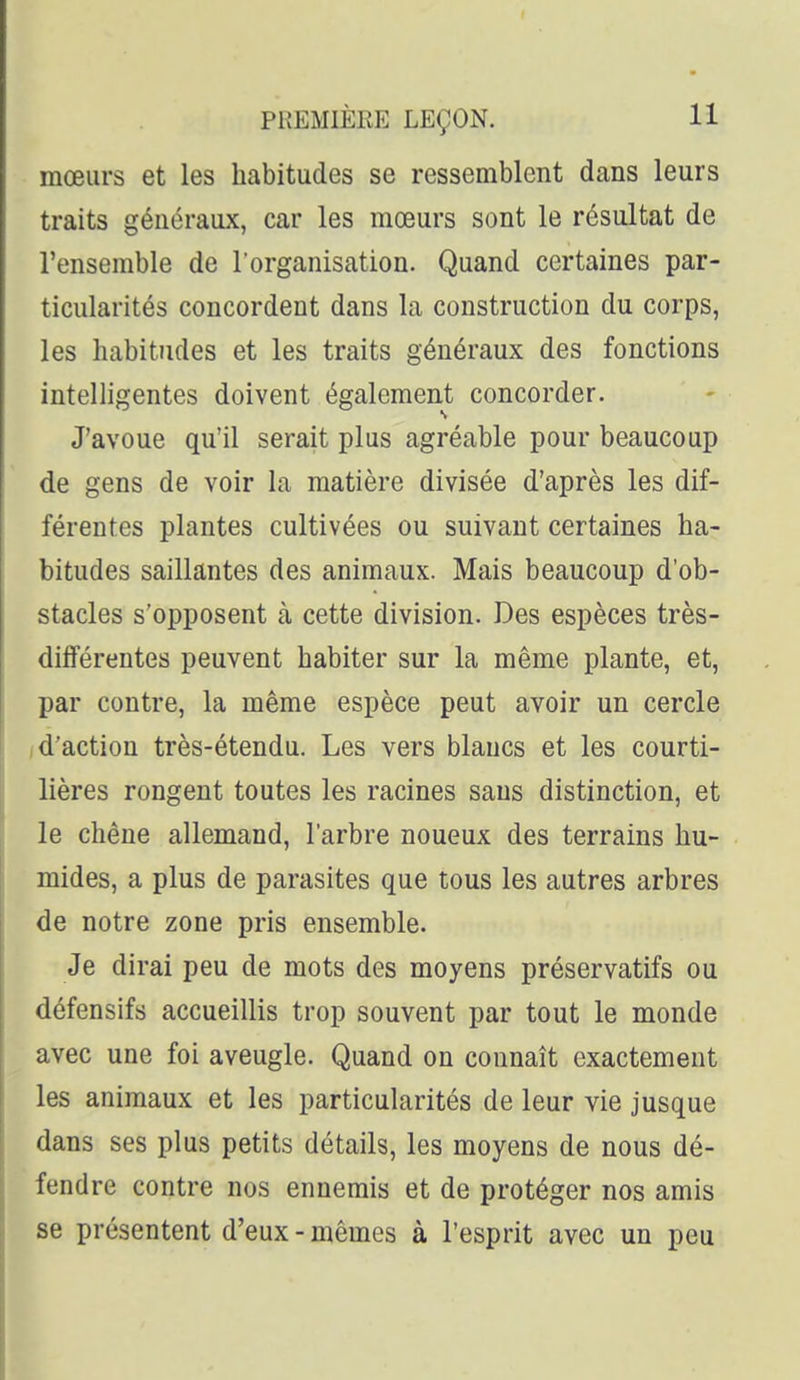 mœurs et les habitudes se ressemblent dans leurs traits généraux, car les mœurs sont le résultat de l'ensemble de l'organisation. Quand certaines par- ticularités concordent dans la construction du corps, les habitudes et les traits généraux des fonctions intelligentes doivent également concorder. J'avoue qu'il serait plus agréable pour beaucoup de gens de voir la matière divisée d'après les dif- férentes plantes cultivées ou suivant certaines ha- bitudes saillantes des animaux. Mais beaucoup d'ob- stacles s'opposent à cette division. Des espèces très- différentes peuvent habiter sur la même plante, et, par contre, la même espèce peut avoir un cercle /d'action très-étendu. Les vers blancs et les courti- lières rongent toutes les racines sans distinction, et le chêne allemand, l'arbre noueux des terrains hu- mides, a plus de parasites que tous les autres arbres de notre zone pris ensemble. Je dirai peu de mots des moyens préservatifs ou défensifs accueillis trop souvent par tout le monde avec une foi aveugle. Quand on connaît exactement les animaux et les particularités de leur vie jusque dans ses plus petits détails, les moyens de nous dé- fendre contre nos ennemis et de protéger nos amis se présentent d'eux-mêmes à l'esprit avec un peu
