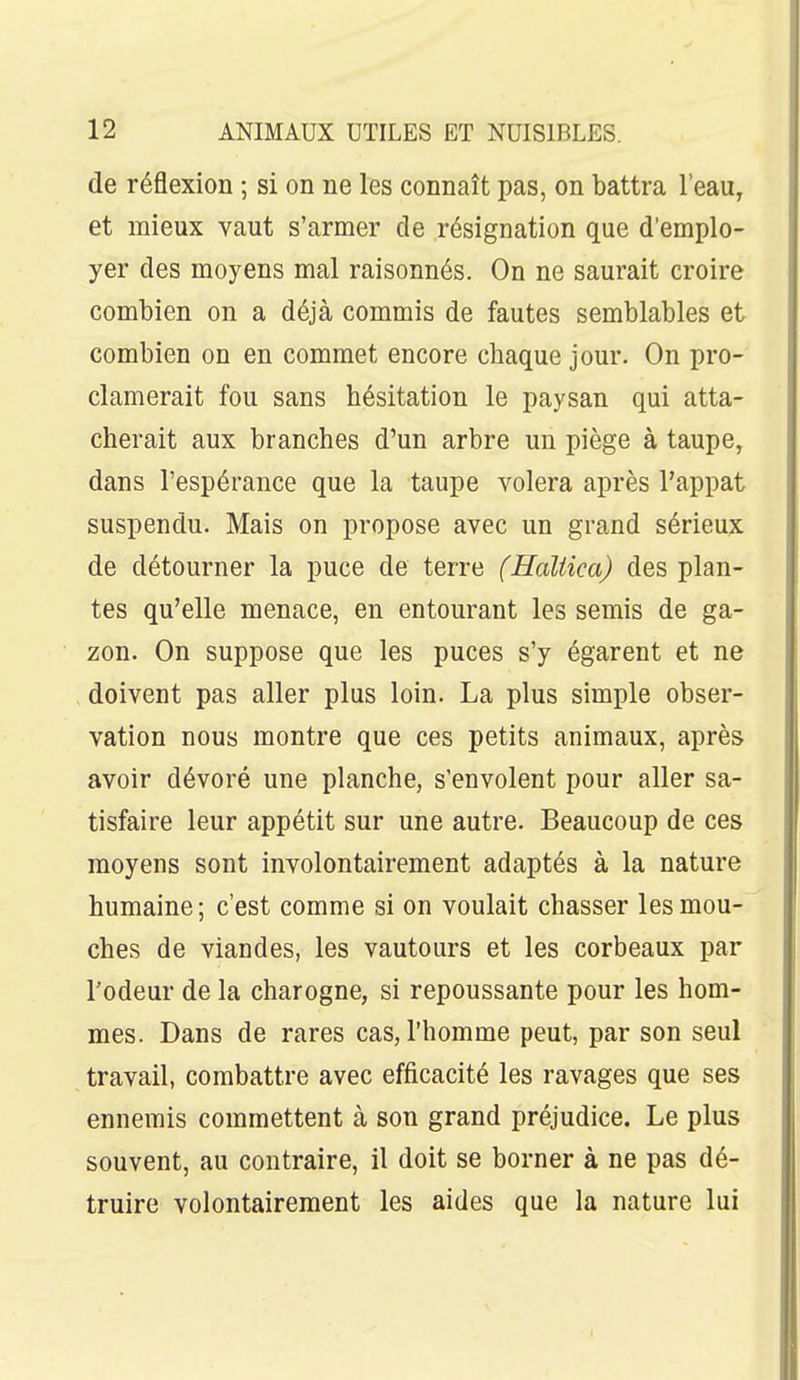 de réflexion ; si on ne les connaît pas, on battra l'eau, et mieux vaut s'armer de résignation que d'emplo- yer des moyens mal raisonnés. On ne saurait croire combien on a déjà commis de fautes semblables et combien on en commet encore chaque jour. On pro- clamerait fou sans hésitation le paysan qui atta- cherait aux branches d'un arbre un piège à taupe, dans l'espérance que la taupe volera après l'appât suspendu. Mais on propose avec un grand sérieux de détourner la puce de terre (Haliica) des plan- tes qu'elle menace, en entourant les semis de ga- zon. On suppose que les puces s'y égarent et ne doivent pas aller plus loin. La plus simple obser- vation nous montre que ces petits animaux, après avoir dévoré une planche, s'envolent pour aller sa- tisfaire leur appétit sur une autre. Beaucoup de ces moyens sont involontairement adaptés à la nature humaine; c'est comme si on voulait chasser les mou- ches de viandes, les vautours et les corbeaux par l'odeur de la charogne, si repoussante pour les hom- mes. Dans de rares cas, l'homme peut, par son seul travail, combattre avec efficacité les ravages que ses ennemis commettent à son grand préjudice. Le plus souvent, au contraire, il doit se borner à ne pas dé- truire volontairement les aides que la nature lui