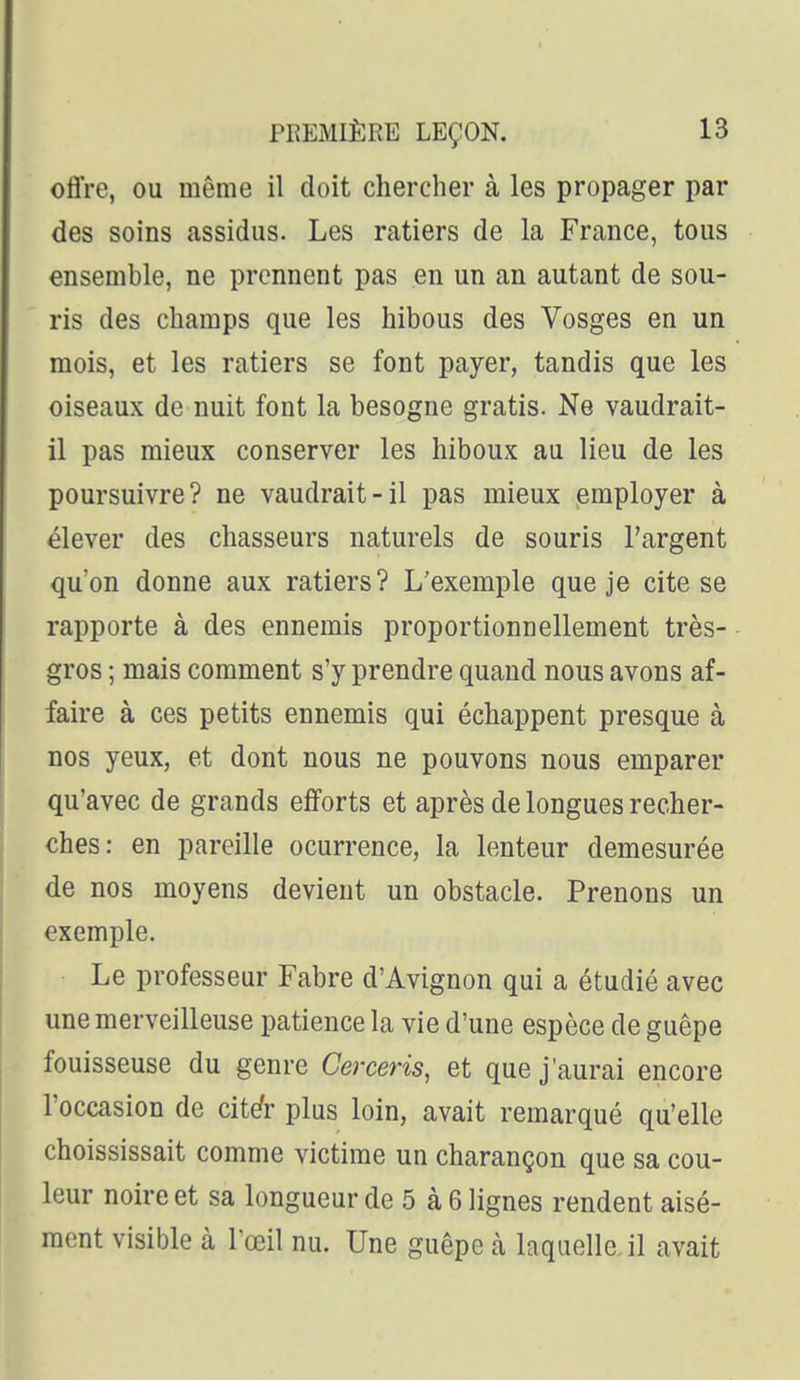 offre, ou même il doit chercher à les propager par des soins assidus. Les ratiers de la France, tous ensemble, ne prennent pas en un an autant de sou- ris des champs que les hibous des Vosges en un mois, et les ratiers se font payer, tandis que les oiseaux de nuit font la besogne gratis. Ne vaudrait- il pas mieux conserver les hiboux au lieu de les poursuivre? ne vaudrait-il pas mieux employer à élever des chasseurs naturels de souris l'argent qu'on donne aux ratiers? L'exemple que je cite se rapporte à des ennemis proportionnellement très- gros ; mais comment s'y prendre quand nous avons af- faire à ces petits ennemis qui échappent presque à nos yeux, et dont nous ne pouvons nous emparer qu'avec de grands efforts et après de longues recher- ches: en pareille ocurrence, la lenteur démesurée de nos moyens devient un obstacle. Prenons un exemple. Le professeur Fabre d'Avignon qui a étudié avec une merveilleuse patience la vie d'une espèce de guêpe fouisseuse du genre Cerceris, et que j'aurai encore l'occasion de cité- plus loin, avait remarqué qu'elle choississait comme victime un charançon que sa cou- leur noire et sa longueur de 5 à 6 lignes rendent aisé- ment visible à Tceil nu. Une guêpe à laquelle, il avait