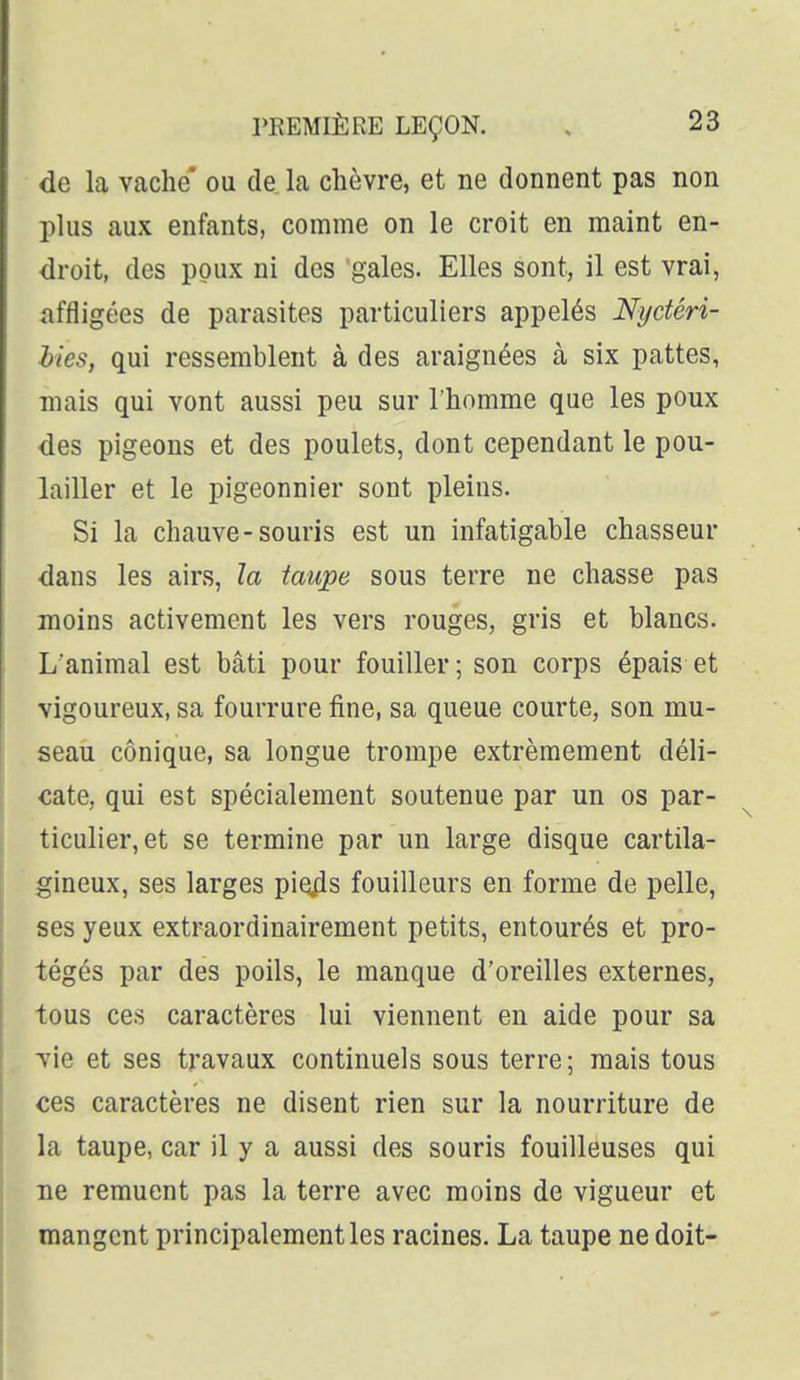de la vache' ou de la chèvre, et ne donnent pas non plus aux enfants, comme on le croit en maint en- droit, des poux ni des gales. Elles sont, il est vrai, iiffligées de parasites particuliers appelés Nijdéri- bies, qui ressemblent à des araignées à six pattes, mais qui vont aussi peu sur l'homme que les poux des pigeons et des poulets, dont cependant le pou- lailler et le pigeonnier sont pleins. Si la chauve-souris est un infatigable chasseur dans les airs, la taupe sous terre ne chasse pas moins activement les vers rouges, gris et blancs. L'animal est bâti pour fouiller ; son corps épais et vigoureux, sa fourrure fine, sa queue courte, son mu- seau conique, sa longue trompe extrêmement déli- cate, qui est spécialement soutenue par un os par- ticulier, et se termine par un large disque cartila- gineux, ses larges pio^s fouilleurs en forme de pelle, ses yeux extraordinairement petits, entourés et pro- tégés par des poils, le manque d'oreilles externes, tous ces caractères lui viennent en aide pour sa vie et ses travaux continuels sous terre; mais tous ces caractères ne disent rien sur la nourriture de la taupe, car il y a aussi des souris fouilleuses qui ne remuent pas la terre avec moins de vigueur et mangent principalement les racines. La taupe ne doit-