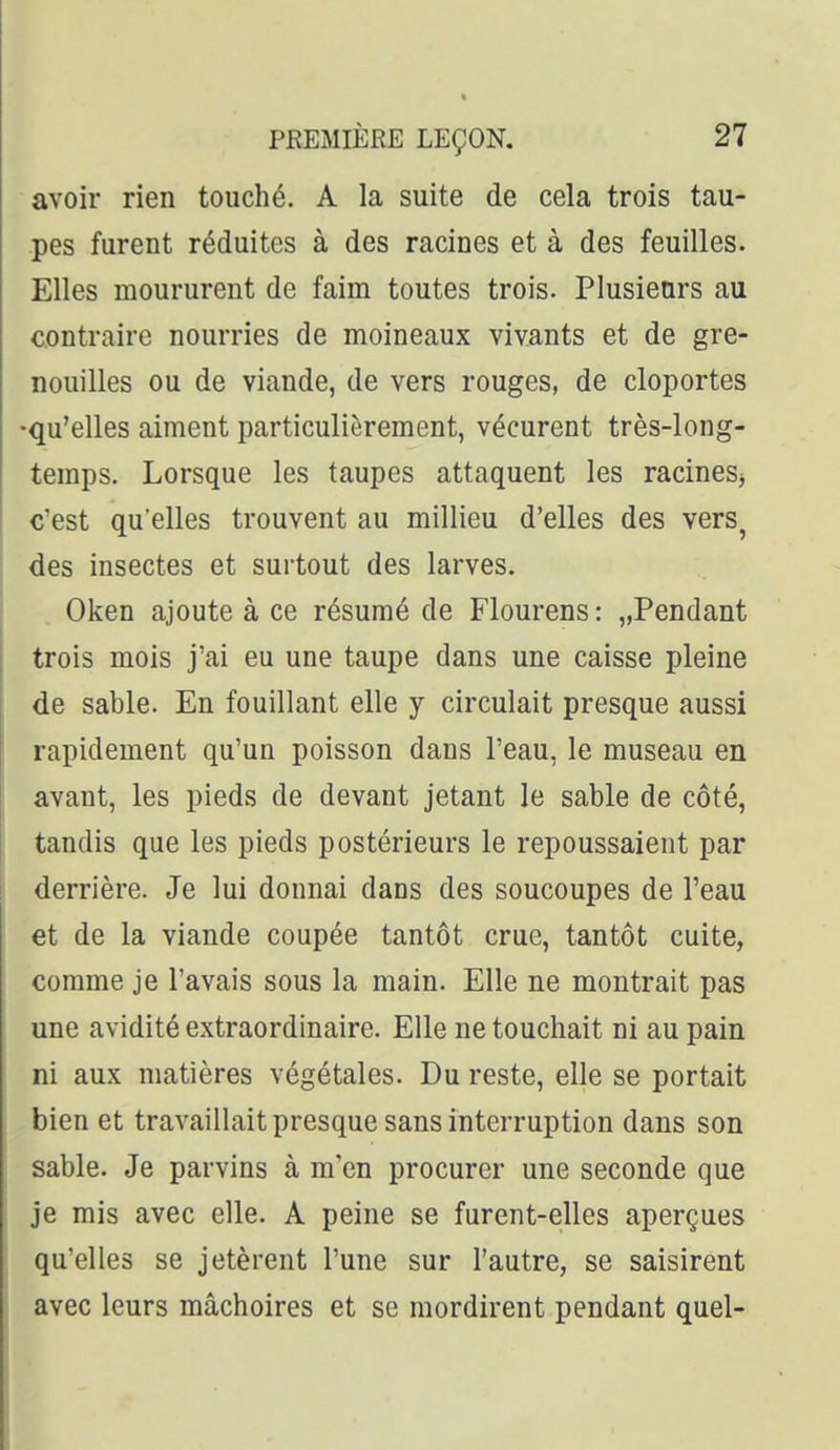 avoir rien touché. A la suite de cela trois tau- pes furent réduites à des racines et à des feuilles. Elles moururent de faim toutes trois. Plusieurs au contraire nourries de moineaux vivants et de gre- nouilles ou de viande, de vers rouges, de cloportes •qu'elles aiment particulièrement, vécurent très-long- temps. Lorsque les taupes attaquent les racines^ c'est qu'elles trouvent au millieu d'elles des vers^ des insectes et surtout des larves. Oken ajoute à ce résumé de Flourens : „Pendant trois mois j'ai eu une taupe dans une caisse pleine de sable. En fouillant elle y circulait presque aussi rapidement qu'un poisson dans l'eau, le museau en avant, les pieds de devant jetant le sable de côté, tandis que les pieds postérieurs le repoussaient par derrière. Je lui donnai dans des soucoupes de l'eau et de la viande coupée tantôt crue, tantôt cuite, comme je l'avais sous la main. Elle ne montrait pas une avidité extraordinaire. Elle ne touchait ni au pain ni aux matières végétales. Du reste, elle se portait bien et travaillait presque sans interruption dans son sable. Je parvins à m'en procurer une seconde que je mis avec elle. A peine se furent-elles aperçues qu'elles se jetèrent l'une sur l'autre, se saisirent avec leurs mâchoires et se mordirent pendant quel-