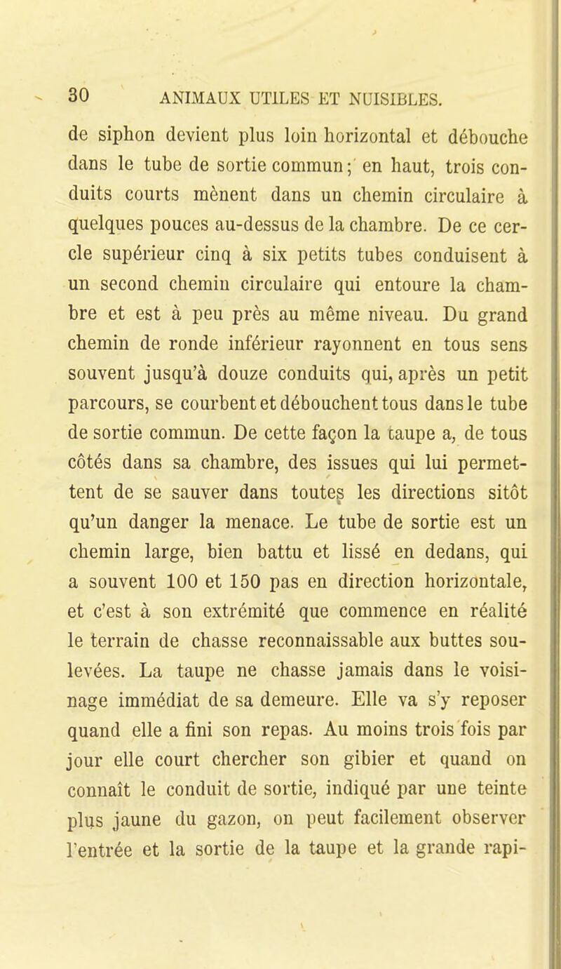 de siphon devient plus loin horizontal et débouche dans le tube de sortie commun ; en haut, trois con- duits courts mènent dans un chemin circulaire à quelques pouces au-dessus de la chambre. De ce cer- cle supérieur cinq à six petits tubes conduisent à un second chemin circulaire qui entoure la cham- bre et est à peu près au même niveau. Du grand chemin de ronde inférieur rayonnent en tous sens souvent jusqu'à douze conduits qui, après un petit parcours, se courbent et débouchent tous dans le tube de sortie commun. De cette façon la taupe a, de tous côtés dans sa chambre, des issues qui lui permet- tent de se sauver dans toutes les directions sitôt qu'un danger la menace. Le tube de sortie est un chemin large, bien battu et lissé en dedans, qui a souvent 100 et 150 pas en direction horizontale, et c'est à son extrémité que commence en réalité le terrain de chasse reconnaissable aux buttes sou- levées. La taupe ne chasse jamais dans le voisi- nage immédiat de sa demeure. Elle va s'y reposer quand elle a fini son repas. Au moins trois fois par jour elle court chercher son gibier et quand on connaît le conduit de sortie, indiqué par une teinte plus jaune du gazon, on peut facilement observer l'entrée et la sortie de la taupe et la grande rapi-