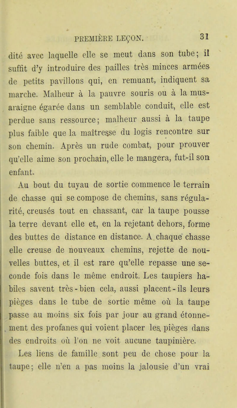 dite avec laquelle elle se meut dans son tube; il suffit d'y introduire des pailles très minces armées de petits pavillons qui, en remuant, indiquent sa marche. Malheur à la pauvre souris ou à la mus- araigne égarée dans un semblable conduit, elle est perdue sans ressource; malheur aussi à la taupe plus faible que la maître^e du logis rencontre sur son chemin. Après un rude combat, pour prouver qu'elle aime son prochain, elle le mangera, fut-il son enfant. Au bout du tuyau de sortie commence le terrain de chasse qui se compose de chemins, sans régula- rité, creusés tout en chassant, car la taupe pousse la terre devant elle et, en la rejetant dehors, forme des buttes de distance en distance. A chaque chasse elle creuse de nouveaux chemins, rejette de nou- velles buttes, et il est rare qu'elle repasse une se- conde fois dans le même endroit. Les taupiers ha- biles savent très-bien cela, aussi placent-ils leurs pièges dans le tube de sortie même oii la taupe passe au moins six fois par jour au grand étonne- ment des profanes qui voient placer lea pièges dans des endroits où l'on ne voit aucune taupinière. Les liens de famille sont peu de chose pour la taupe; elle n'en a pas moins la jalousie d'un vrai