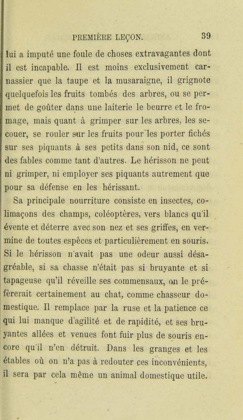lui a imputé une foule de choses extravagantes dont il est incapable. Il est moins exclusivement car- nassier que la taupe et la musaraigne, il grignote quelquefois les fruits tombés des arbres, ou se per- met de goûter dans une laiterie le beurre et le fro- mage, mais quant à grimper sur les arbres, les se- couer, se rouler stir les fruits pourles porter fichés sur ses piquants à ses petits dans son nid, ce sont des fables comme tant d'autres. Le hérisson ne peut ni grimper, ni employer ses piquants autrement que pour sa défense en les hérissant. Sa principale nourriture consiste en insectes, co- limaçons des champs, coléoptères, vers blancs qu'il évente et déterre avec son nez et ses griffes, en ver- mine de toutes espèces et particulièrement en souris. Si le hérisson n'avait pas une odeur aussi désa- gréable, si sa chasse n'était pas si bruyante et si tapageuse qu'il réveille ses commensaux, on le pré- férerait certainement au chat, comme chasseur do- mestique. Il remplace par la ruse et la patience ce qui lui manque d'agilité et de rapidité, et ses bru- yantes allées et venues font fuir plus de souris en- core qu'il n'en détruit. Dans les granges et les étables où on n'a pas à redouter ces inconvénients, il sera par cela même un animal domestique utile.