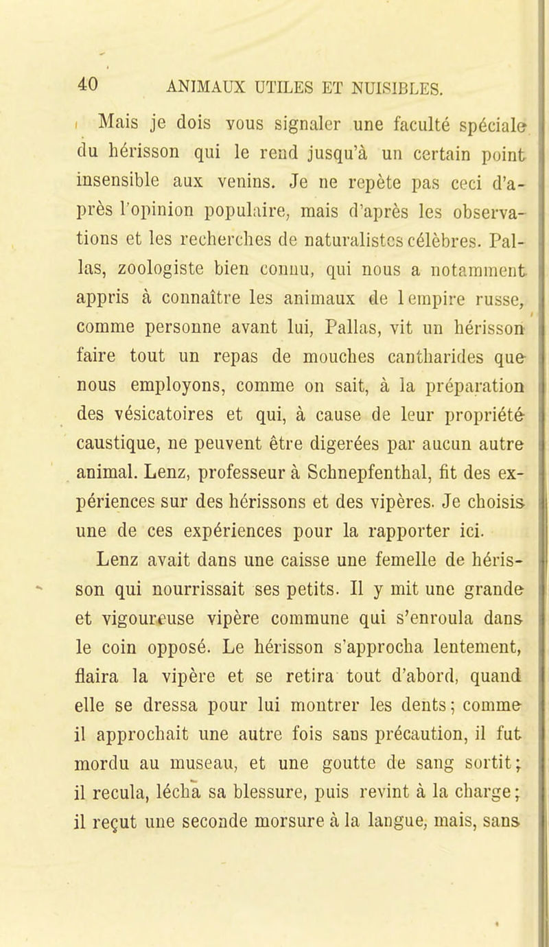 I Mais je dois yous signaler une faculté spéciale, du hérisson qui le rend jusqu'à un certain point insensible aux venins. Je ne repète pas ceci d'a- près l'opinion populaire, mais d'après les observa- tions et les recherches de naturalistes célèbres. Pal- las, zoologiste bien connu, qui nous a notamment appris à connaître les animaux de 1 empire russe, comme personne avant lui, Pallas, vit un hérissoii faire tout un repas de mouches cantharides que- nous employons, comme on sait, à la préparation des vésicatoires et qui, à cause de leur propriété caustique, ne peuvent être digérées par aucun autre animal. Lenz, professeur à Schnepfenthal, fit des ex- périences sur des hérissons et des vipères. Je choisis une de ces expériences pour la rapporter ici. Lenz avait dans une caisse une femelle de héris- son qui nourrissait ses petits. Il y mit une grande et vigoureuse vipère commune qui s'enroula dans- le coin opposé. Le hérisson s'approcha lentement, flaira la vipère et se retira tout d'abord, quand elle se dressa pour lui montrer les dents; comme il approchait une autre fois sans précaution, il fut mordu au museau, et une goutte de sang sortit; il recula, lécha sa blessure, puis revint à la charge; il reçut une seconde morsure à la langue, mais, sans