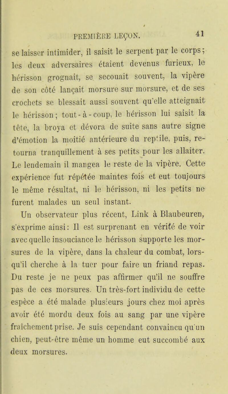 se laisser intimider, il saisit le serpent par le corps; les deux adversaires étaient devenus furieux, le hérisson grognait, se secouait souvent, la vipère de son côté lançait morsure sur morsure, et de ses crochets se blessait aussi souvent qu'elle atteignait le hérisson; tout-à-coup, le hérisson lui saisit la tête, la broya et dévora de suite sans autre signe d'émotion la moitié antérieure du reptile, puis, re- tourna tranquillement à ses petits pour les allaiter. Le lendemain il mangea le reste de la vipère. Cette expérience fut répétée maintes fois et eut toujours- le même résultat, ni le hérisson, ni les petits ne furent malades un seul instant. Un observateur plus récent, Link à Blaubeuren^ s'exprime ainsi : Il est surprenant en vériCé de voir avec quelle insouciance le hérisson supporte les mor- sures de la vipère, dans la chaleur du combat, lors- qu'il cherche à la tuer pour faire un friand repas. Du reste je ne peux pas affirmer qu'il ne souffre pas de ces morsures. Un très-fort individu de cette espèce a été malade plusieurs jours chez moi après avoir été mordu deux fois au sang par une vipère fraîchement prise. Je suis cependant convaincu qu'un chien, peut-être même un homme eut succombé aux deux morsures.