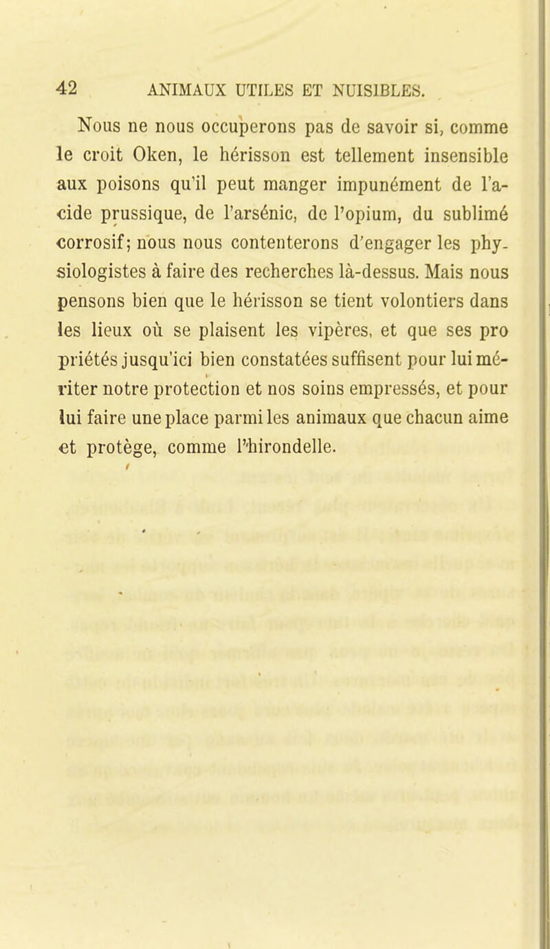 Nous ne nous occuperons pas de savoir si, comme le croit Oken, le hérisson est tellement insensible aux poisons qu'il peut manger impunément de l'a- cide prussique, de l'arsénic, de l'opium, du sublimé corrosif; nous nous contenterons d'engager les phy- siologistes à faire des recherches là-dessus. Mais nous pensons bien que le hérisson se tient volontiers dans les lieux où se plaisent les vipères, et que ses pro priétés jusqu'ici bien constatées suffisent pour lui mé- riter notre protection et nos soins empressés, et pour lui faire une place parmi les animaux que chacun aime et protège, comme T'hirondelle.