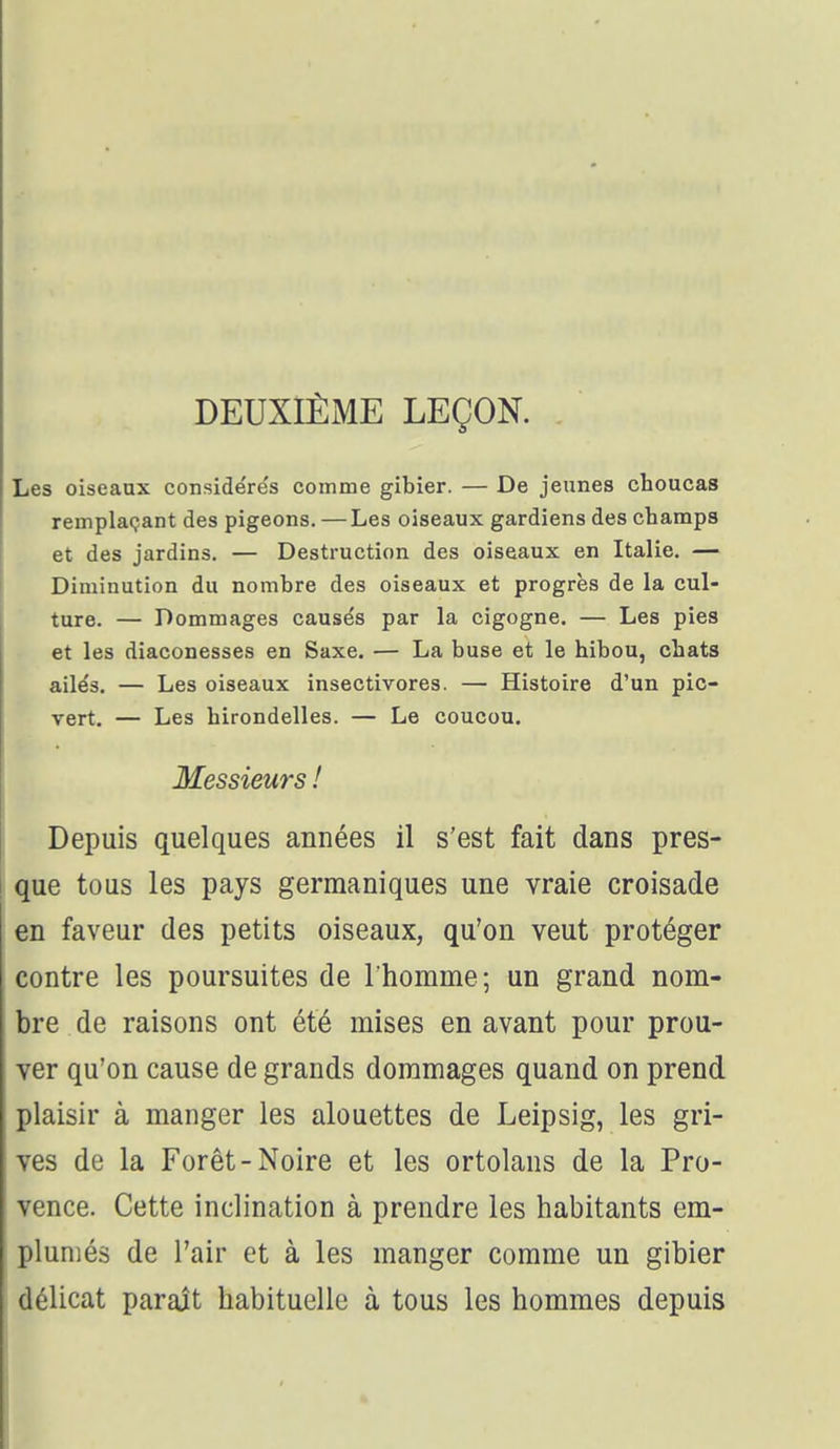 DEUXIÈME LEÇON. Les oiseaux conside're's comme gibier. — De jeunes choucas remplaçant des pigeons. — Les oiseaux gardiens des champs et des jardins. — Destruction des oiseaux en Italie. — Diminution du nombre des oiseaux et progrès de la cul- ture. — Dommages causés par la cigogne. — Les pies et les diaconesses en Saxe. — La buse et le hibou, chats ailés. — Les oiseaux insectivores. — Histoire d'un pic- vert. — Les hirondelles. — Le coucou. Messieurs ! Depuis quelques années il s'est fait dans pres- que tous les pays germaniques une vraie croisade en faveur des petits oiseaux, qu'on veut protéger contre les poursuites de l'homme; un grand nom- bre de raisons ont été mises en avant pour prou- ver qu'on cause de grands dommages quand on prend plaisir à manger les alouettes de Leipsig, les gri- ves de la Forêt-Noire et les ortolans de la Pro- vence. Cette inclination à prendre les habitants em- pluniés de l'air et à les manger comme un gibier délicat paraît habituelle à tous les hommes depuis