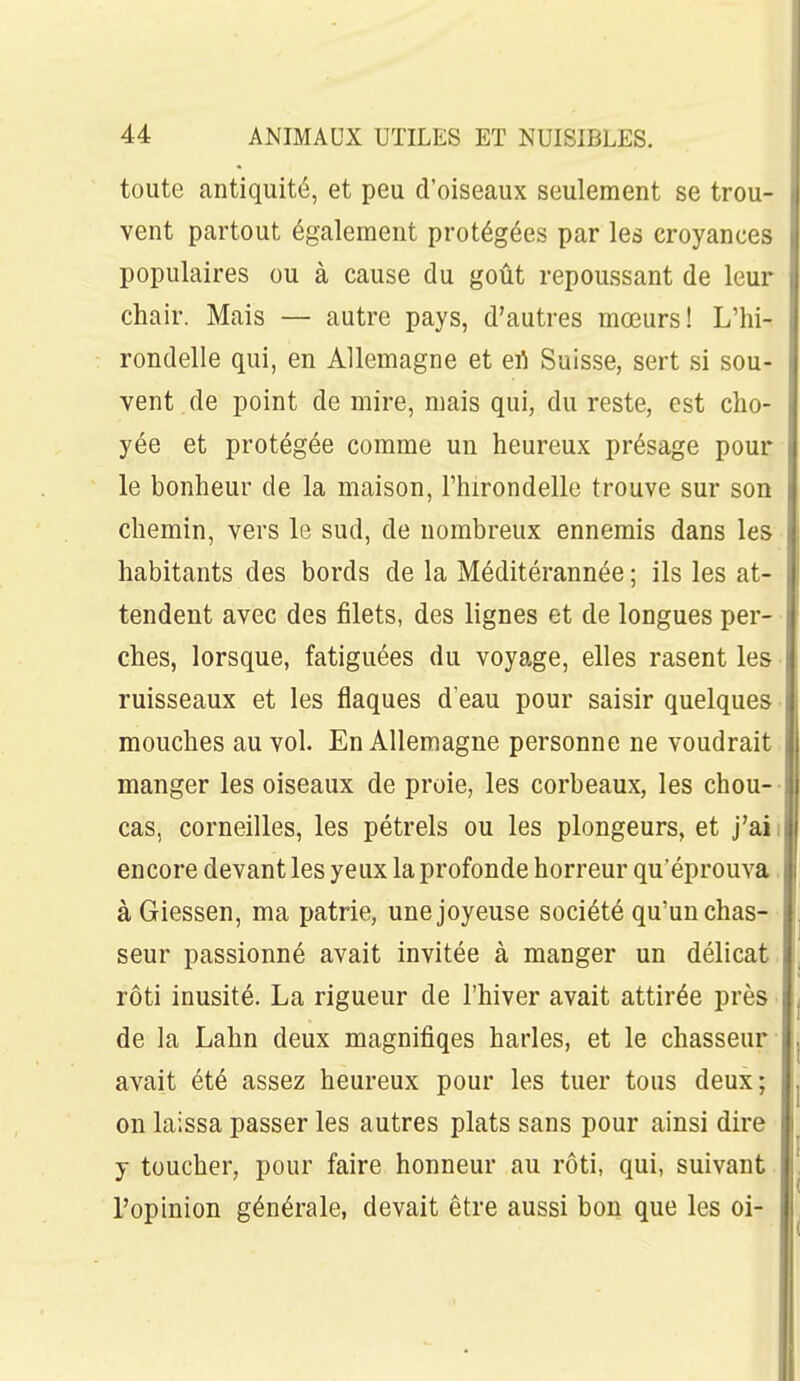 toute antiquité, et peu d'oiseaux seulement se trou- vent partout également protégées par les croyances populaires ou à cause du goût repoussant de leur chair. Mais — autre pays, d'autres mœurs! L'hi- rondelle qui, en Allemagne et efi Suisse, sert si sou- vent de point de mire, mais qui, du reste, est cho- yée et protégée comme un heureux présage pour le bonheur de la maison, l'hirondelle trouve sur son chemin, vers le sud, de nombreux ennemis dans les habitants des bords de la Méditérannée ; ils les at- tendent avec des filets, des lignes et de longues per- ches, lorsque, fatiguées du voyage, elles rasent les • ruisseaux et les flaques d'eau pour saisir quelques mouches au vol. En Allemagne personne ne voudrait. manger les oiseaux de proie, les corbeaux, les chou-- cas, corneilles, les pétrels ou les plongeurs, et j'aii encore devant les yeux la profonde horreur qu'éprouva. à Giessen, ma patrie, une joyeuse société qu'un chas- seur passionné avait invitée à manger un délicat, rôti inusité. La rigueur de l'hiver avait attirée près de la Lahn deux magnifiqes harles, et le chasseur avait été assez heureux pour les tuer tous deux; on laissa passer les autres plats sans pour ainsi dire y toucher, pour faire honneur au rôti, qui, suivant l'opinion générale, devait être aussi bon que les oi-