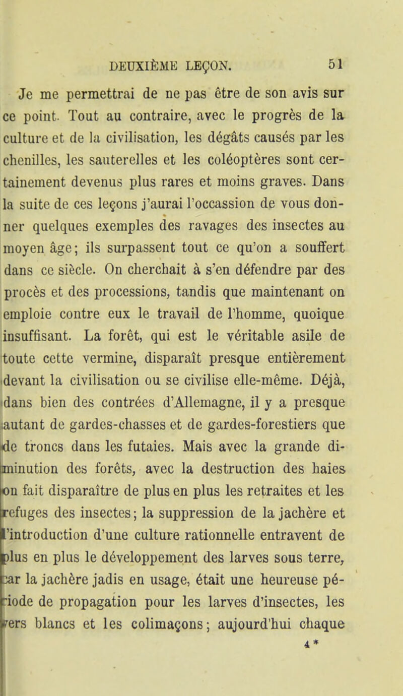 Je me permettrai de ne pas être de son avis sur ce point. Tout au contraire, avec le progrès de la culture et de la civilisation, les dégâts causés par les chenilles, les sauterelles et les coléoptères sont cer- tainement devenus plus rares et moins graves. Dans la suite de ces leçons j'aurai l'occassion de vous don- ner quelques exemples des ravages des insectes au moyen âge ; ils surpassent tout ce qu'on a souffert dans ce siècle. On cherchait à s'en défendre par des procès et des processions, tandis que maintenant on emploie contre eux le travail de l'homme, quoique insuffisant. La forêt, qui est le véritable asile de toute cette vermine, disparaît presque entièrement (devant la civilisation ou se civilise elle-même. Déjà, idans bien des contrées d'Allemagne, il y a presque lautant de gardes-chasses et de gardes-forestiers que de troncs dans les futaies. Mais avec la grande di- minution des forêts, avec la destruction des haies on fait disparaître de plus en plus les retraites et les refuges des insectes ; la suppression de la jachère et l'introduction d'une culture rationnelle entravent de plus en plus le développement des larves sous terre, 2Slt la jachère jadis en usage, était une heureuse pé- riode de propagation pour les larves d'insectes, les fers blancs et les colimaçons; aujourd'hui chaque 4*