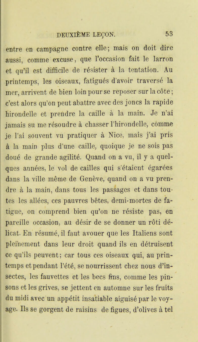 entre en campagne contre elle; mais on doit dire aussi, comme excuse, que l'occasion fait le larron et qu'il est difficile de résister à la tentation. Au printemps, les oiseaux, fatigués d'avoir traversé la mer, arrivent de bien loin pour se reposer sur la côte ; c'est alors qu'on peut abattre avec des joncs la rapide hirondelle et prendre la caille à la main. Je n'ai jamais su me résoudre à chasser l'hirondelle, comme je l'ai souvent vu pratiquer à Nice, mais j'ai pris à la main plus d'une caille, quoique je ne sois pas doué de grande agilité. Quand on a vu, il y a quel- ques années, le vol de cailles qui s'étaient égarées dans la ville même de Genève, quand on a vu pren- dre à la main, dans tous les passages et dans tou- tes les allées, ces pauvres bêtes, demi-mortes de fa- tigue, on comprend bien qu'on ne résiste pas, en pareille occasion, au désir de se donner un rôti dé- licat. En résumé, il faut avouer que les Italiens sont pleinement dans leur droit quand ils en détruisent ce qu'ils peuvent; car tous ces oiseaux qui, au prin- temps et pendant l'été, se nourrissent chez nous d'in- sectes, les fauvettes et les becs fins, comme les pin- sons et les grives, se jettent en automne sur les fruits du midi avec un appétit insatiable aiguisé par le voy- age. Ils se gorgent de raisins de figues, d'olives à tel