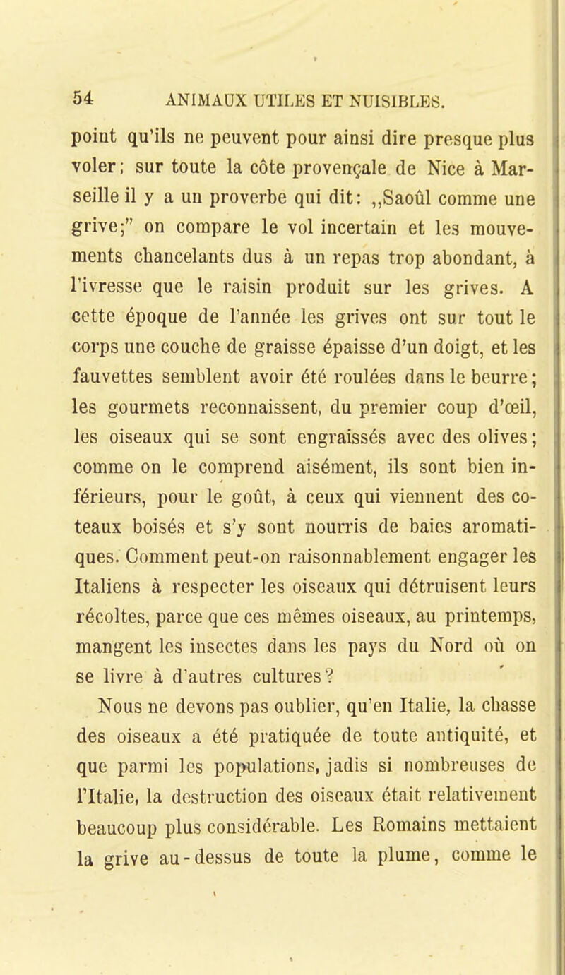 point qu'ils ne peuvent pour ainsi dire presque plus voler ; sur toute la côte provençale de Nice à Mar- seille il y a un proverbe qui dit: „Saoûl comme une grive; on compare le vol incertain et les mouve- ments chancelants dus à un repas trop abondant, à l'ivresse que le raisin produit sur les grives. A cette époque de l'année les grives ont sur tout le corps une couche de graisse épaisse d'un doigt, et les fauvettes semblent avoir été roulées dans le beurre ; les gourmets reconnaissent, du premier coup d'oeil, les oiseaux qui se sont engraissés avec des olives ; comme on le comprend aisément, ils sont bien in- férieurs, pour le goût, à ceux qui viennent des co- teaux boisés et s'y sont nourris de baies aromati- ques. Comment peut-on raisonnablement engager les Italiens à respecter les oiseaux qui détruisent leurs récoltes, parce que ces mêmes oiseaux, au printemps, mangent les insectes dans les pays du Nord où on se livre à d'autres cultures? Nous ne devons pas oublier, qu'en Italie, la chasse des oiseaux a été pratiquée de toute antiquité, et que parmi les populations, jadis si nombreuses de l'Italie, la destruction des oiseaux était relativement beaucoup plus considérable. Les Romains mettaient la grive au-dessus de toute la plume, comme le