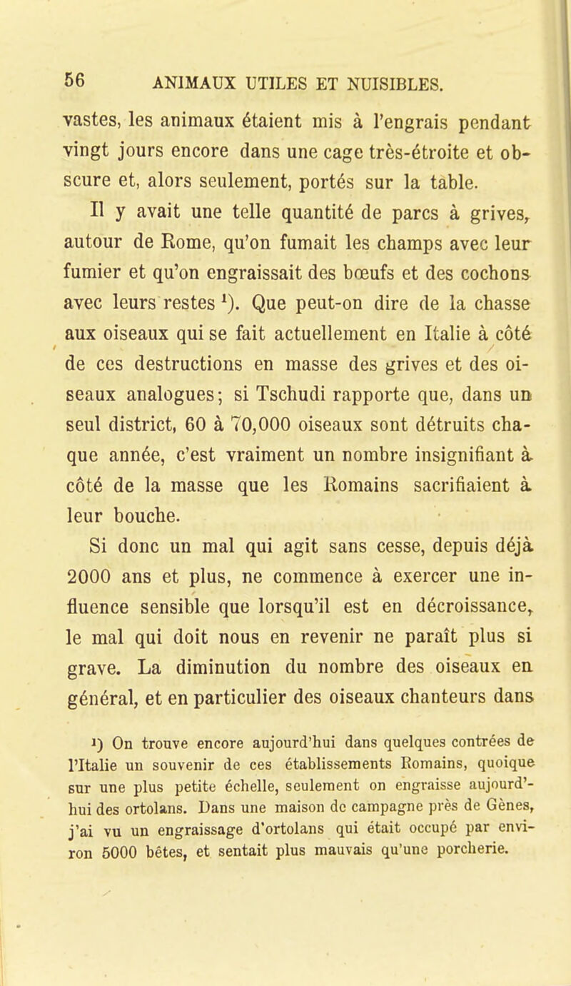 vastes, les animaux étaient mis à l'engrais pendant vingt jours encore dans une cage très-étroite et ob- scure et, alors seulement, portés sur la table. Il y avait une telle quantité de parcs à grives^ autour de Rome, qu'on fumait les champs avec leur fumier et qu'on engraissait des bœufs et des cochons avec leurs restes Que peut-on dire de la chasse aux oiseaux qui se fait actuellement en Italie à côté de ces destructions en masse des grives et des oi- seaux analogues; si Tschudi rapporte que, dans un seul district, 60 à 70,000 oiseaux sont détruits cha- que année, c'est vraiment un nombre insignifiant à. côté de la masse que les Romains sacrifiaient à leur bouche. Si donc un mal qui agit sans cesse, depuis déjà 2000 ans et plus, ne commence à exercer une in- fluence sensible que lorsqu'il est en décroissance, le mal qui doit nous en revenir ne paraît plus si grave. La diminution du nombre des oiseaux ea général, et en particulier des oiseaux chanteurs dans 1) On trouve encore aujourd'hui dans quelques contrées de l'Italie un souvenir de ces établissements Romains, quoique sur une plus petite échelle, seulement on engraisse aujourd'- hui des ortolans. Dans une maison de campagne près de Gènes, j'ai vu un engraissage d'ortolans qui était occupé par envi- ron 5000 bétes, et sentait plus mauvais qu'une porcherie.