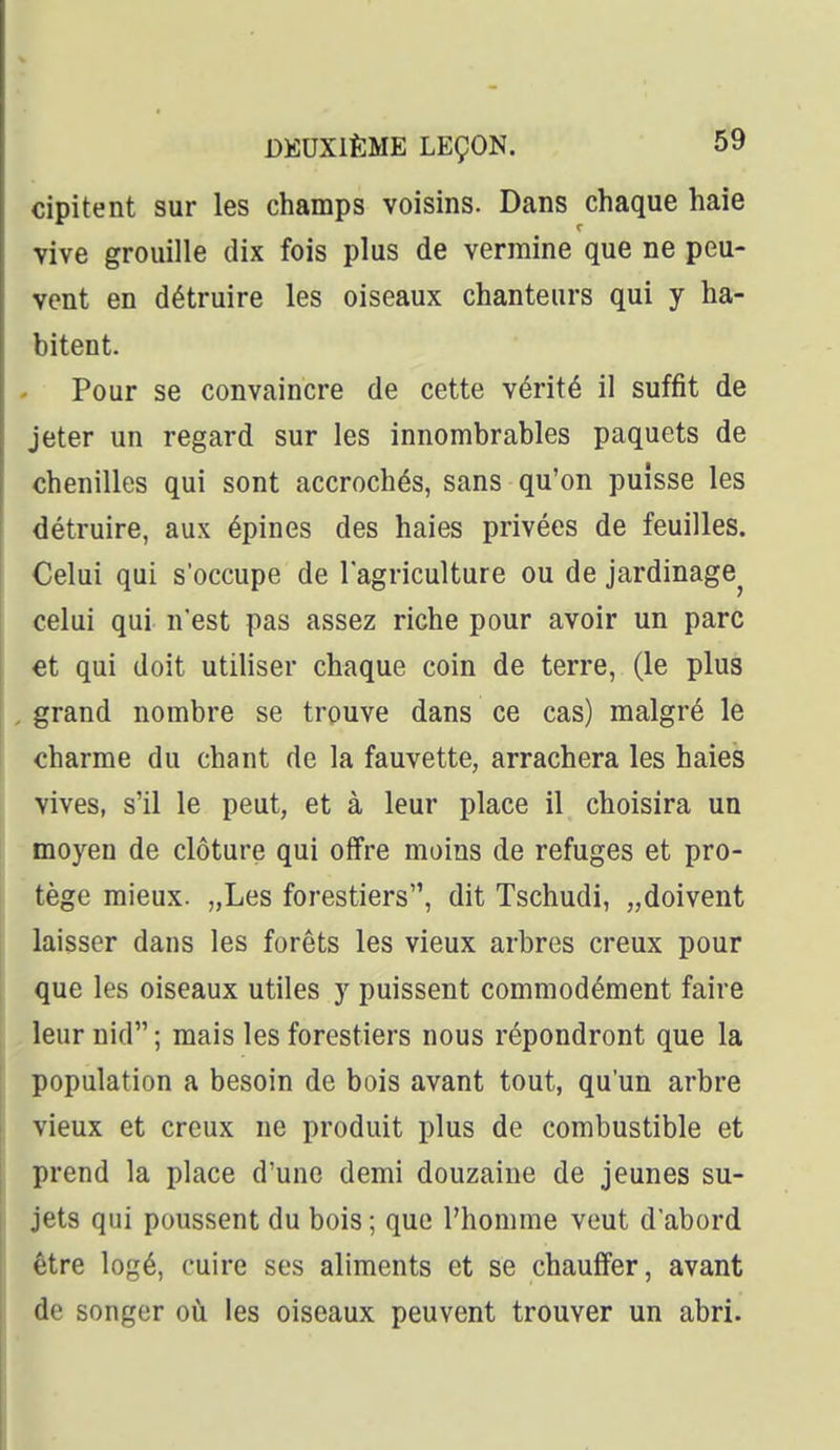 cipitent sur les champs voisins. Dans chaque haie vive grouille dix fois plus de vermine que ne peu- vent en détruire les oiseaux chanteurs qui y ha- bitent. Pour se convaincre de cette vérité il suffit de jeter un regard sur les innombrables paquets de chenilles qui sont accrochés, sans qu'on puisse les détruire, aux épines des haies privées de feuilles. Celui qui s'occupe de lagriculture ou de jardinage^ celui qui n'est pas assez riche pour avoir un parc et qui doit utiliser chaque coin de terre, (le plus grand nombre se trouve dans ce cas) malgré le charme du chant de la fauvette, arrachera les haies vives, s'il le peut, et à leur place il choisira un moyen de clôture qui offre moins de refuges et pro- tège mieux. „Les forestiers, dit Tschudi, „doivent laisser dans les forêts les vieux arbres creux pour que les oiseaux utiles y puissent commodément faire leur nid ; mais les forestiers nous répondront que la population a besoin de bois avant tout, qu'un arbre vieux et creux ne produit plus de combustible et prend la place d'une demi douzaine de jeunes su- jets qui poussent du bois ; que l'homme veut d'abord être logé, cuire ses aliments et se chauffer, avant de songer oti les oiseaux peuvent trouver un abri.