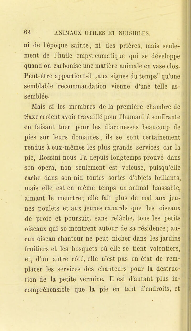 ni de l'époque sainte, ni des prières, mais seule- ment de l'huile cmpyreumatique qui se développe quand on carbonise une matière animale en vase clos. Peut-être appartient-il „aux signes du temps qu'une semblable recommandation vienne d'une telle as- semblée. Mais si les membres de la première chambre de Saxe croient avoir travaillé pour l'humanité souffrante €n faisant tuer pour les diaconesses beaucoup de pies sur leurs domaines, ils se sont certainement rendus à eux-mêmes les plus grands services, car la pie, Rossini nous l'a depuis longtemps prouvé dans son opéra, non seulement est voleuse, puisqu'elle cache dans son nid toutes sortes d'objets brillants, mais elle est en même temps un animal haïssable, aimant le meurtre; elle fait plus de mal aux jeu- nes poulets et aux jeunes canards que les oiseaux de proie et poursuit, sans relâche, tous les petits oiseaux qui se montrent autour de sa résidence ; au- cun oiseau chanteur ne peut nicher dans les jardins fruitiers et les bosquets où elle se tient volontiers, et, d'un autre côté, elle n'est pas en état de rem- placer les services des chanteurs pour la destruc- tion de la petite vermine. Il est d'autant plus in- compréhensible que la pie en tant d'endroits, et