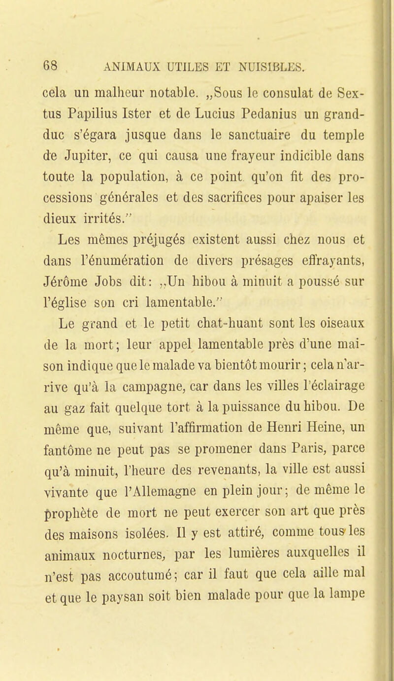 cela un malheur notable. „Sous le consulat de Sex- tus Papilius Ister et de Lucius Pedanius un grand- duc s'égara jusque dans le sanctuaire du temple de Jupiter, ce qui causa une frayeur indicible dans toute la population, à ce point qu'on fit des pro- cessions générales et des sacrifices pour apaiser les dieux irrités. Les mêmes préjugés existent aussi chez nous et dans rénumération de divers présages effrayants, Jérôme Jobs dit: ,,Un hibou à minuit a poussé sur l'église son cri lamentable. Le grand et le petit chat-huant sont les oiseaux de la mort; leur appel lamentable près d'une mai- son indique que le malade va bientôt mourir ; cela n'ar- rive qu'à la campagne, car dans les villes l'éclairage au gaz fait quelque tort à la puissance du hibou. De même que, suivant l'affirmation de Henri Heine, un fantôme ne peut pas se promener dans Paris, parce qu'à minuit, l'heure des revenants, la ville est aussi vivante que l'Allemagne en plein jour; de même le f)rophète de mort ne peut exercer son art que près des maisons isolées. Il y est attiré, comme tous- les animaux nocturnes, par les lumières auxquelles il n'est pas accoutumé ; car il faut que cela aille mal et que le paysan soit bien malade pour que la lampe