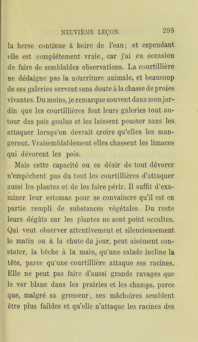 la herse continue à boire de l'eau; et cependant elle est complètement vraie, car j'ai eu occasion de faire de semblables observations. La courtillière ne dédaigne pas la nolirriture animale, et beaucoup de ses galeries servent sans doute à la chasse de proies vivantes. Du moins, je remarque souvent dans mon jar- din que les courtillières font leurs galeries tout au- tour des pois goulus et les laissent pousser sans les attaquer lorsqu'on devrait croire qu'elles les man- geront. Vraisemblablement elles chassent les limaces . qui dévorent les pois. Mais cette capacité ou ce désir de tout dévorer n'empêchent pas du tout les courtillières d'attaquer aussi les plantes et de les faire périr. Il suffit d'exa- miner leur estomac pour se convaincre qu'il est en partie rempli de substances végétales. Du reste leurs dégâts sur les plantes ne sont point occultes. Qui veut observer attentivement et silencieusement le matin ou à la chute du jour, peut aisément con- stater, la bêche à la main, qu'une salade incline la tête, parce qu'une courtillière attaque ses racines. Elle ne peut pas faire d'aussi grands ravages que le ver blanc dans les prairies et les champs, parce que, malgré sa grosseur, ses mâchoires semblent être plus faibles et qu'elle n'attaque les racines des