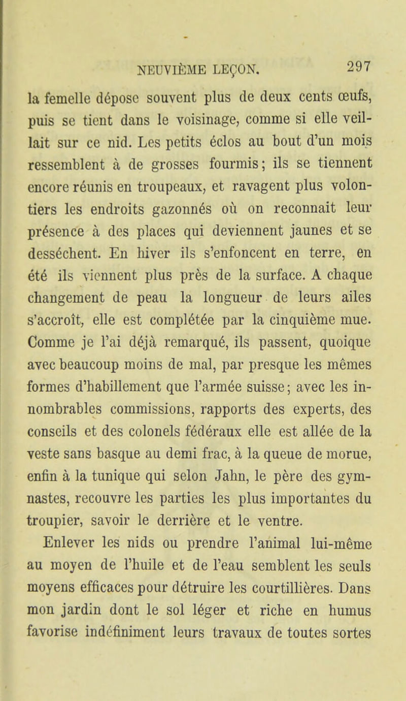 la femelle dépose souvent plus de deux cents œufs, puis se tient dans le voisinage, comme si elle veil- lait sur ce nid. Les petits éclos au bout d'un mois ressemblent à de grosses fourmis; ils se tiennent encore réunis en troupeaux, et ravagent plus volon- tiers les endroits gazonnés où on reconnaît leur présence à des places qui deviennent jaunes et se desséchent. En hiver ils s'enfoncent en terre, en été ils viennent plus près de la surface. A chaque changement de peau la longueur de leurs ailes s'accroît, elle est complétée par la cinquième mue. Comme je l'ai déjà remarqué, ils passent, quoique avec beaucoup moins de mal, par presque les mêmes formes d'habillement que l'armée suisse ; avec les in- nombrables commissions, rapports des experts, des conseils et des colonels fédéraux elle est allée de la veste sans basque au demi frac, à la queue de morue, enfin à la tunique qui selon Jahn, le père des gym- nastes, recouvre les parties les plus importantes du troupier, savoir le derrière et le ventre. Enlever les nids ou prendre l'animal lui-même au moyen de l'huile et de l'eau semblent les seuls moyens efficaces pour détruire les courtillières. Dans mon jardin dont le sol léger et riche en humus favorise indéfiniment leurs travaux de toutes sortes