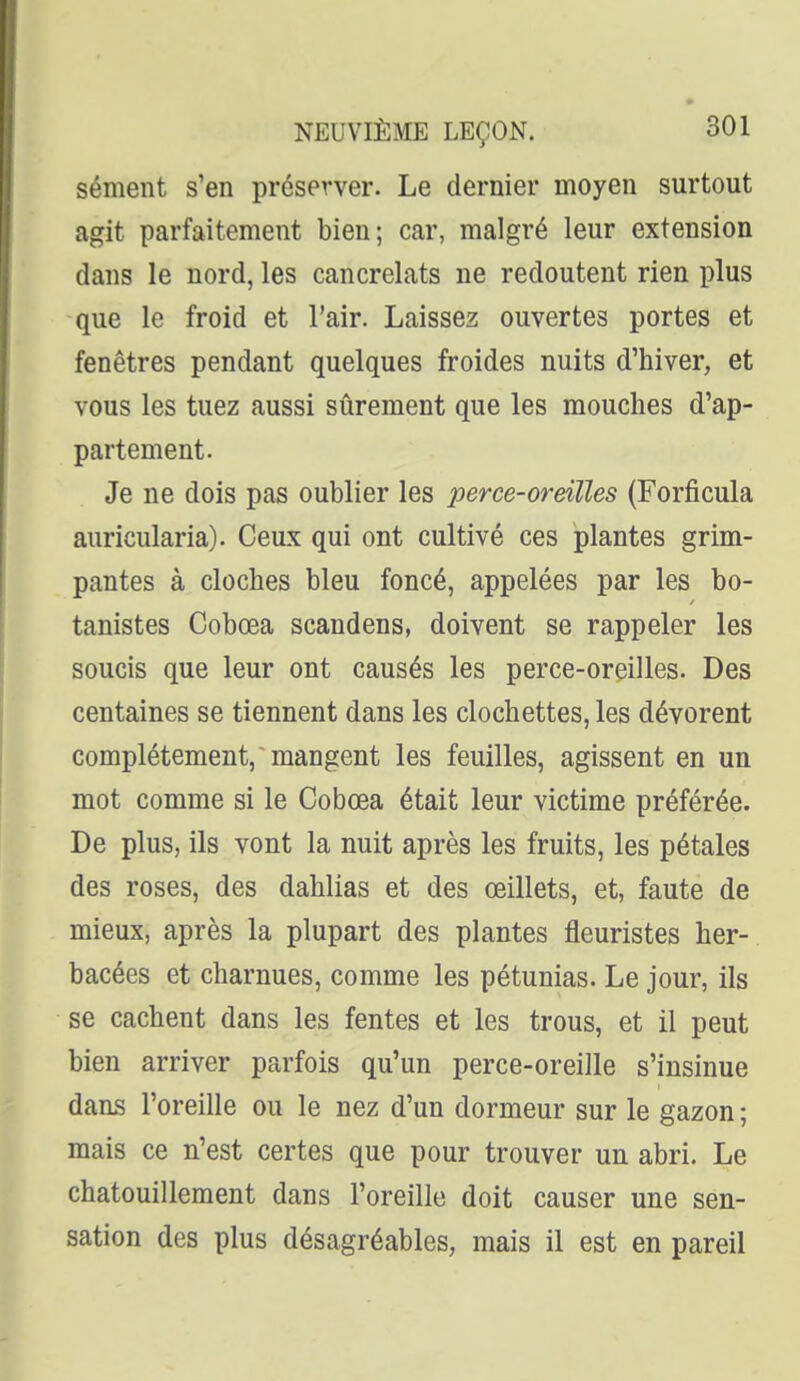 sèment s'en préserver. Le dernier moyen surtout agit parfaitement bien; car, malgré leur extension dans le nord, les cancrelats ne redoutent rien plus que le froid et l'air. Laissez ouvertes portes et fenêtres pendant quelques froides nuits d'hiver, et vous les tuez aussi sûrement que les mouches d'ap- partement. Je ne dois pas oublier les perce-oreilles (Forficula auricularia). Ceux qui ont cultivé ces plantes grim- pantes à cloches bleu foncé, appelées par les bo- tanistes Cobœa scandens, doivent se rappeler les soucis que leur ont causés les perce-oreilles. Des centaines se tiennent dans les clochettes, les dévorent complètement, mangent les feuilles, agissent en un mot comme si le Cobcea était leur victime préférée. De plus, ils vont la nuit après les fruits, les pétales des roses, des dahlias et des œillets, et, faute de mieux, après la plupart des plantes fleuristes her- bacées et charnues, comme les pétunias. Le jour, ils se cachent dans les fentes et les trous, et il peut bien arriver parfois qu'un perce-oreille s'insinue dans l'oreille ou le nez d'un dormeur sur le gazon ; mais ce n'est certes que pour trouver un abri. Le chatouillement dans l'oreille doit causer une sen- sation des plus désagréables, mais il est en pareil