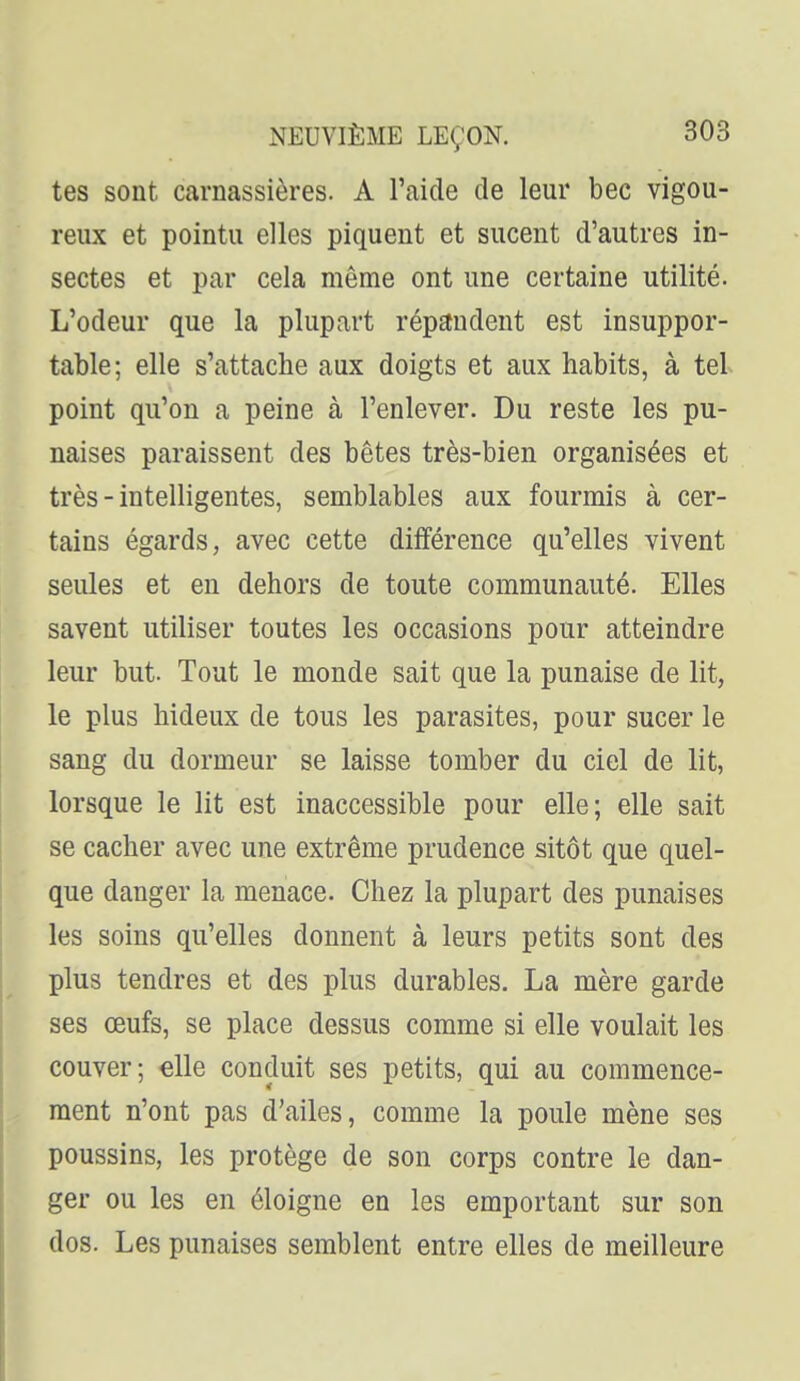 tes sont carnassières. A l'aide de leur bec vigou- reux et pointu elles piquent et sucent d'autres in- sectes et par cela même ont une certaine utilité. L'odeur que la plupart répandent est insuppor- table; elle s'attache aux doigts et aux habits, à tel point qu'on a peine à l'enlever. Du reste les pu- naises paraissent des bêtes très-bien organisées et très - intelligentes, semblables aux fourmis à cer- tains égards, avec cette différence qu'elles vivent seules et en dehors de toute communauté. Elles savent utiliser toutes les occasions pour atteindre leur but. Tout le monde sait que la punaise de lit, le plus hideux de tous les parasites, pour sucer le sang du dormeur se laisse tomber du ciel de lit, lorsque le lit est inaccessible pour elle; elle sait se cacher avec une extrême prudence sitôt que quel- que danger la menace. Chez la plupart des punaises les soins qu'elles donnent à leurs petits sont des plus tendres et des plus durables. La mère garde ses œufs, se place dessus comme si elle voulait les couver; elle conduit ses petits, qui au commence- ment n'ont pas d'ailes, comme la poule mène ses poussins, les protège de son corps contre le dan- ger ou les en éloigne en les emportant sur son dos. Les punaises semblent entre elles de meilleure