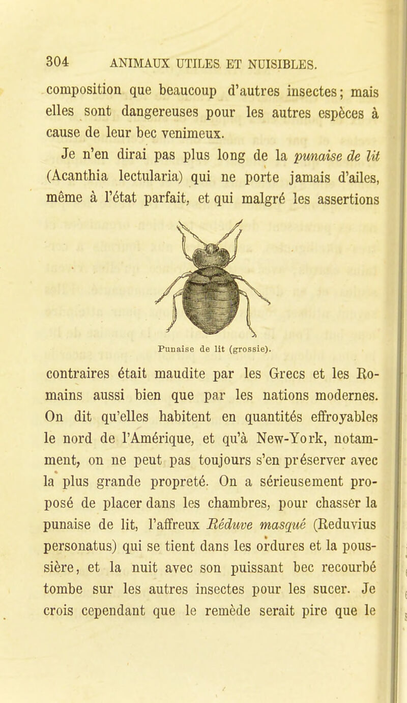 composition que beaucoup d'autres insectes; mais elles sont dangereuses pour les autres espèces à cause de leur bec venimeux. Je n'en dirai pas plus long de la punaise de lit (Acanthia lectularia) qui ne porte jamais d'ailes, même à l'état parfait, et qui malgré les assertions Punaise de lit (grossie). contraires était maudite par les Grecs et les Ro- mains aussi bien que par les nations modernes. On dit qu'elles habitent en quantités effroyables le nord de l'Amérique, et qu'à New-York, notam- ment, on ne peut pas toujours s'en préserver avec la plus grande propreté. On a sérieusement pro- posé de placer dans les chambres, pour chasser la punaise de lit, l'affreux Béduve masqué (Reduvius personatus) qui se tient dans les ordures et la pous- sière, et la nuit avec son puissant bec recourbé tombe sur les autres insectes pour les sucer. Je crois cependant que le remède serait pire que le