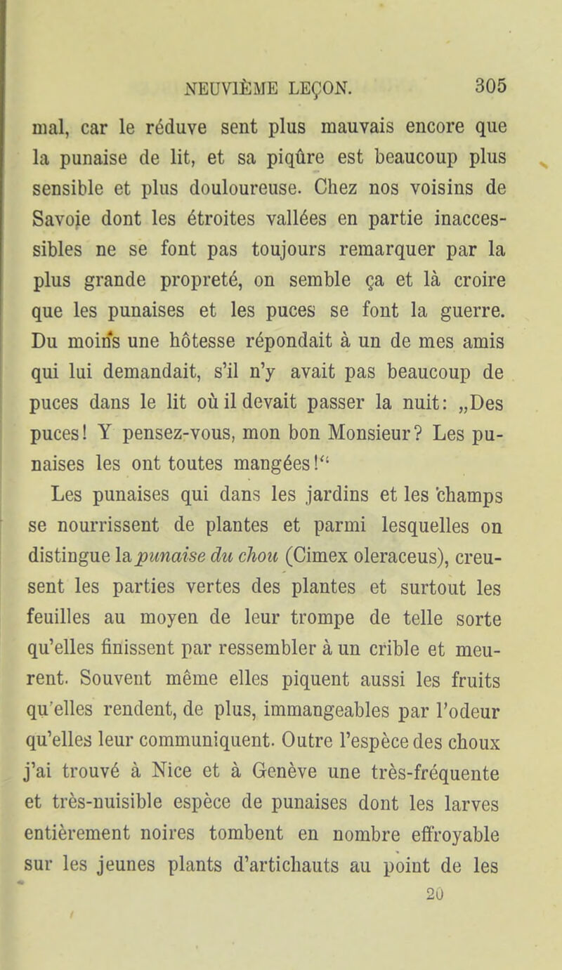 mal, car le réduve sent plus mauvais encore que la punaise de lit, et sa piqûre est beaucoup plus sensible et plus douloureuse. Chez nos voisins de Savoie dont les étroites vallées en partie inacces- sibles ne se font pas toujours remarquer par la plus grande propreté, on semble ça et là croire que les punaises et les puces se font la guerre. Du moins une hôtesse répondait à un de mes amis qui lui demandait, s'il n'y avait pas beaucoup de puces dans le lit où il devait passer la nuit: „Des puces! Y pensez-vous, mon bon Monsieur? Les pu- naises les ont toutes mangées! Les punaises qui dans les jardins et les 'champs se nourrissent de plantes et parmi lesquelles on distingue IsLpunaise du chou (Cimex oleraceus), creu- sent les parties vertes des plantes et surtout les feuilles au moyen de leur trompe de telle sorte qu'elles finissent par ressembler à un crible et meu- rent. Souvent même elles piquent aussi les fruits qu elles rendent, de plus, immangeables par l'odeur qu'elles leur communiquent. Outre l'espèce des choux j'ai trouvé à Nice et à Genève une très-fréquente et très-nuisible espèce de punaises dont les larves entièrement noires tombent en nombre effroyable sur les jeunes plants d'artichauts au point de les 20