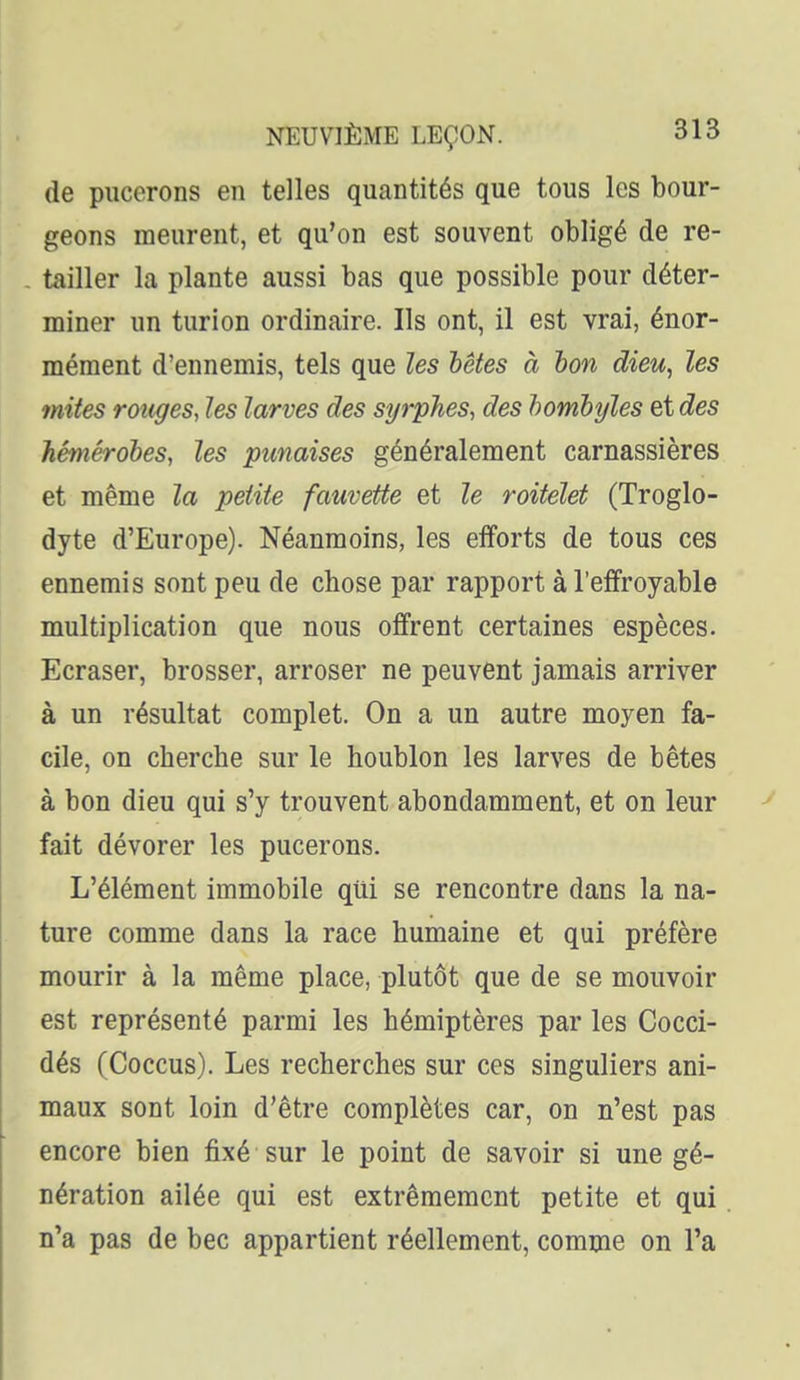 de pucerons en telles quantités que tous les bour- geons meurent, et qu'on est souvent obligé de re- tailler la plante aussi bas que possible pour déter- miner un turion ordinaire. Ils ont, il est vrai, énor- mément d'ennemis, tels que les hêtes à bon dieu, les mites rouges, les larves des syrphes, des homhyles et des Jiéniérohes, les punaises généralement carnassières et même la petite fauvette et le roitelet (Troglo- dyte d'Europe). Néanmoins, les efforts de tous ces ennemis sont peu de chose par rapport à l'effroyable multiplication que nous offrent certaines espèces. Ecraser, brosser, arroser ne peuvent jamais arriver à un résultat complet. On a un autre moyen fa- cile, on cherche sur le houblon les larves de bêtes à bon dieu qui s'y trouvent abondamment, et on leur fait dévorer les pucerons. L'élément immobile qui se rencontre dans la na- ture comme dans la race humaine et qui préfère mourir à la même place, plutôt que de se mouvoir est représenté parmi les hémiptères par les Cocci- dés (Coccus). Les recherches sur ces singuliers ani- maux sont loin d'être complètes car, on n'est pas encore bien fixé sur le point de savoir si une gé- nération ailée qui est extrêmement petite et qui n'a pas de bec appartient réellement, comme on l'a