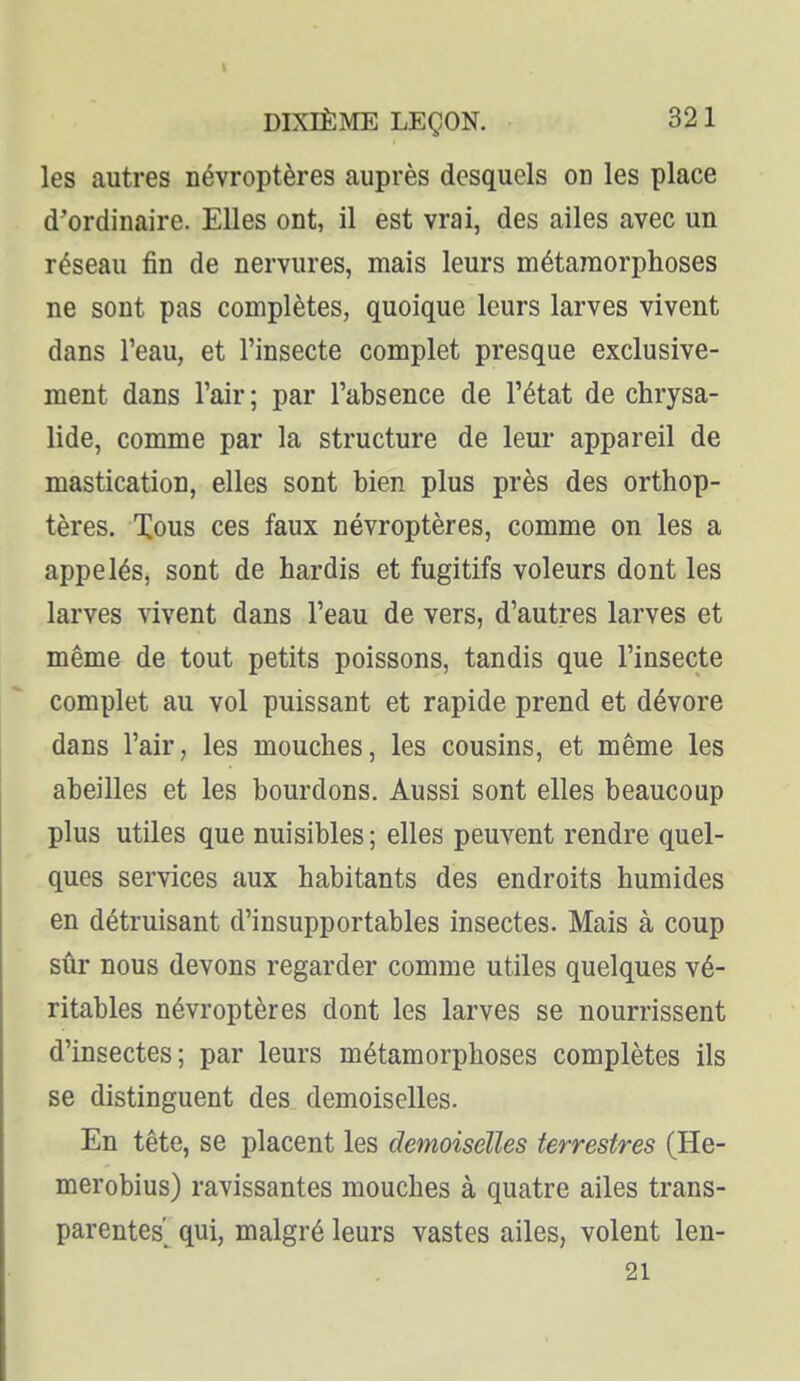 les autres névroptères auprès desquels on les place d'ordinaire. Elles ont, il est vrai, des ailes avec un réseau fin de nervures, mais leurs métamorphoses ne sont pas complètes, quoique leurs larves vivent dans l'eau, et l'insecte complet presque exclusive- ment dans l'air; par l'absence de l'état de chrysa- lide, comme par la structure de leur appareil de mastication, elles sont bien plus près des orthop- tères. Xous ces faux névroptères, comme on les a appelés, sont de hardis et fugitifs voleurs dont les larves vivent dans l'eau de vers, d'autres larves et même de tout petits poissons, tandis que l'insecte complet au vol puissant et rapide prend et dévore dans l'air, les mouches, les cousins, et même les abeilles et les bourdons. Aussi sont elles beaucoup plus utiles que nuisibles ; elles peuvent rendre quel- ques services aux habitants des endroits humides en détruisant d'insupportables insectes. Mais à coup sûr nous devons regarder comme utiles quelques vé- ritables névroptères dont les larves se nourrissent d'insectes; par leurs métamorphoses complètes ils se distinguent des demoiselles. En tête, se placent les demoiselles terrestres (He- merobius) ravissantes mouches à quatre ailes trans- parentes'^ qui, malgré leurs vastes ailes, volent len- 21