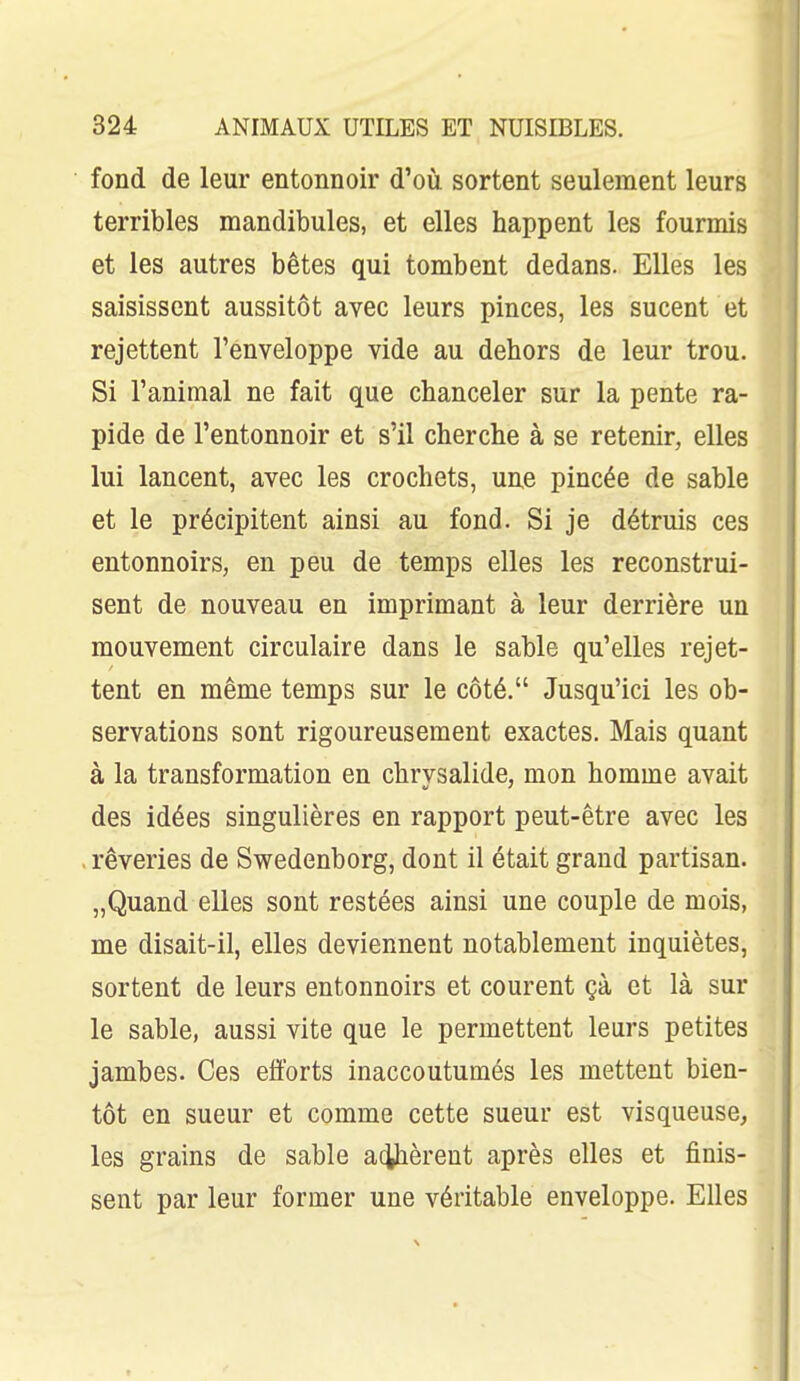 fond de leur entonnoir d'où sortent seulement leurs terribles mandibules, et elles happent les fourmis et les autres bêtes qui tombent dedans. Elles les saisissent aussitôt avec leurs pinces, les sucent et rejettent l'enveloppe vide au dehors de leur trou. Si l'animal ne fait que chanceler sur la pente ra- pide de l'entonnoir et s'il cherche à se retenir, elles lui lancent, avec les crochets, une pincée de sable et le précipitent ainsi au fond. Si je détruis ces entonnoirs, en peu de temps elles les reconstrui- sent de nouveau en imprimant à leur derrière un mouvement circulaire dans le sable qu'elles rejet- tent en même temps sur le côté. Jusqu'ici les ob- servations sont rigoureusement exactes. Mais quant à la transformation en chrysalide, mon homme avait des idées singulières en rapport peut-être avec les . rêveries de Swedenborg, dont il était grand partisan. „Quand elles sont restées ainsi une couple de mois, me disait-il, elles deviennent notablement inquiètes, sortent de leurs entonnoirs et courent çà et là sur le sable, aussi vite que le permettent leurs petites jambes. Ces efforts inaccoutumés les mettent bien- tôt en sueur et comme cette sueur est visqueuse, les grains de sable acjphèrent après elles et finis- sent par leur former une véritable enveloppe. Elles