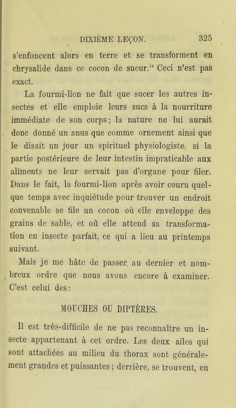 S enfoncent alors en terre et se transforment en chrysalide dans ce cocon de sueur. Ceci n'est pas exact. La fourmi-lion ne fait que sucer les autres in- sectes et elle emploie leurs sucs à la nourriture immédiate de son corps; la nature ne lui aurait donc donné un anus que comme ornement ainsi que le disait un jour un spirituel physiologiste, si la partie postérieure de leur intestin impraticable aux aliments ne leur servait pas d'organe pour filer. Dans le fait, la fourmi-lion après avoir couru quel- que temps avec inquiétude pour trouver un endroit convenable se file un cocon où elle enveloppe des grains de sable, et où elle attend sa transforma- tion en insecte parfait, ce qui a lieu au printemps suivant. Mais je me hâte de passer, au dernier et nom- breux ordre que nous avons encore à examiner. C'est celui des: MOUCHES OU DIPTÈRES. Il est très-difficile de ne pas reconnaître un in- secte appartenant à cet ordre. Les deux ailes qui sont attachées au milieu du thorax sont générale- ment grandes et puissantes ; derrière, se trouvent, en