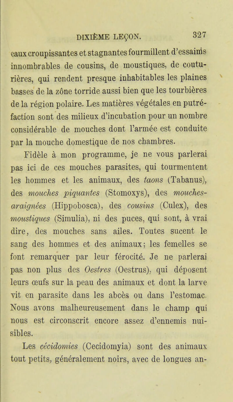 eaux croupissantes et stagnantes fourmillent d'essainis innombrables de cousins, de moustiques, de coutu- rières, qui rendent presque inhabitables les plaines basses de la zone torride aussi bien que les tourbières de la région polaire. Les matières végétales en putré- faction sont des milieux d'incubation pour un nombre considérable de mouches dont l'armée est conduite par la mouche domestique de nos chambres. Fidèle à mon programme, je ne vous parlerai pas ici de ces mouches parasites, qui tourmentent les hommes et les animaux, des taons (Tabanus), des mouches piquantes (Stomoxys), des mouches- araignées (Hippobosca), des cousins (Culex), des moustiques (Simulia), ni des puces, qui sont, à vrai dire, des mouches sans ailes. Toutes sucent le sang des hommes et des animaux; les femelles se font remarquer par leur férocité. Je ne parlerai pas non plus des Oestres (Oestrus), qui déposent leurs œufs sur la peau des animaux et dont la larve vit en parasite dans les abcès ou dans l'estomac Nous avons malheureusement dans le champ qui nous est circonscrit encore assez d'ennemis nui- sibles. Les cécidomies (Cecidomyia) sont des animaux tout petitS; généralement noirs, avec de longues an-
