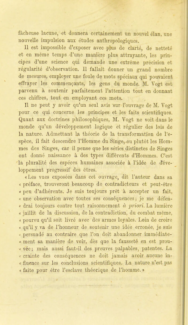 fâcheuse lacune, et donnera certainement un nouvel élan, une nouvelle impulsion aux études anthropologiques. 11 est impossible d'exposer avec plus de clarté, de netteté et en mémo temps d'une manière plus attrayante, les prin- cipes d'une science qui demande une extrême précision et régularité d'observation. Il fallait donner un grand nombre de mesures, employer une foule de mots spéciaux qui pouvaient effrayer les commençants, les gens du monde. M. Vogt est parvenu à soutenir parfaitement l'attention tout en donnant ces chiffres, tout eu employant ces mots. Il ne peut y avoir qu'un seul avis sur l'ouvrage de M. Vogt pour ce qiii concerne les principes et les faits scientifiques. Quant aux doctrines philosophiques, M. Vogt ne voit dans le monde qu'un développement logique et régulier des lois de la nature. Admettant la théorie de la transformation de l'e- spèce, il fait descendre l'Homme du Singe, ou plutôt les Hom- mes des Singes, car il pense que les séries distinctes de Singes ont donné naissance à des types différents d'Hommes. C'est la pluralité des espèces humaines associée à l'idée de déve- loppement progressif des êtres. «Les vues exposées dans cet ouvrage, dit l'auteur dans sa « préface, trouveront beaucoup de contradicteurs et peut-être « peu d'adhérents. Je suis toujours prêt à accepter im fait, « une observation avec toutes ses conséquences ; je me défeii- « drai toujours contre tout raisonnement à priori. La lumière « jaillit de la discussion, de la contradiction, du combat même, « pourvu qu'il soit livré avec des armes loyales. Loin de croire « qu'il y va de l'honneur de soutenir une idée erronée, je suis <! persuadé au contraire que l'on doit abandonner immédiate- « ment sa manière de voir, dès que la fausseté en est prou- « vée; mais aussi faut-il des preuves palpables, patentes. La V crainte des conséquences ne doit jamais avoir aucune in- « fluence sur les conclusions scientifiques. La nature n'est pas 0 faite pour être l'esclave théorique de l'homme. »