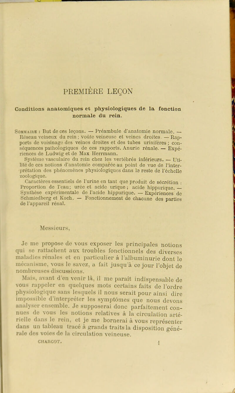 PRExMIÈRE LEÇON Conditions anatomiques et physiologiques de la fonction normale du rein. Sommaire : But de ces leçons. — Préambule d'anatomie normale. — Réseau veineux du rein; voûte veineuse et veines droites. — Rap- ports de voisinage des veines droites et des tubes urinifères ; con- séquences pathologiques de ces rapports. Anurie rénale. — Expé- riences de Ludwig et de Max Herrmann. Système vasculaire du rein chez les vertébrés inférieurs. — Uti- bté de ces notions d’anatomie comparée au point de vue de l’inter- prétation des phénomènes physiologiques dans le reste de l’échelle zoologique. Caractères essentiels de l’urine en tant que produit de sécrétion : Proportion de l’eau ; urée et acide urique ; acide hippurique. Synthèse expérimentale de l’acide hippurique. — Expériences de Schmiedberg et Koch. — Fonctionnement de chacune des parties de l’appareil rénal. Mes.sieur,s, Je me propose de vous exposer les principales notions qui se rattachent aux troubles fonctionnels des diverses maladies rénales et en particulier à l’albuminurie dont le mécanisme, vous le savez, a fait jusqu’à ce jour l’objet de nombreuses discussions. Mais, avant d’en venir là, il me paraît indispensable de vous rappeler en quelques mots certains faits de l’ordre physiologique sans lesquels il nous serait pour ainsi dire impossible d’interpréter les symptômes que nous devons analyser ensemble. Je supposerai donc parfaitement con- nues de vous les notions relatives à la circulation arté- rielle dans le rein, et je me bornerai à vous représenter dans un tableau tracé à grands traits la disposition géné- rale des voies de la circulation veineuse. CHAhCOT.