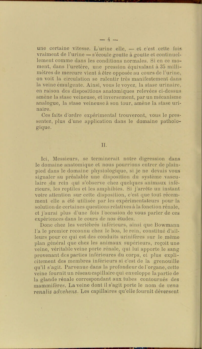 une certaine vitesse. L'urine elle, — et c’est cette lois vraiment de l’urine — s’écoule goutte à goutte et continuel- lement comme dans les conditions normales. Si en ce mo- ment, dans l’uretère, une pression équivalant à 35 milli- mètres de mercure vient à être opposée au cours de l’urine, on voit la circulation se ralentir très manifestement dans la veine émulgente. Ainsi, vous le voyez, la stase urinaire, en raison des dispositions anatomiques relevées ci-dessus amène la stase veineuse, et inversement, par un mécanisme analogue, la stase veineuse à son tour, amène la stase uri- naire. Ces faits d’ordre expérimental trouveront, vous le pres- sentez, plus d’une application dans le domaine patholo- gique. II. Ici, Messieurs, se terminerait notre digression dans le domaine anatomique et nous pourrions entrer de plain- pied dans le domaine physiologique, si je ne devais vous signaler au préalable une disposition du système vascu- laire du rein qui s’observe chez quelques animaux infé- rieurs, les reptiles et les amphibies. Si j’arrête un instant votre attention sur cette disposition, c’est que tout récem- ment elle a été utilisée par les expéiâmentateurs pour la solution de certaines questions relatives à la fonction rénale, et j’aurai plus d’une fois l’occasion de vous parler de ces expériences dans le cours de nos études. Donc chez les vertébrés inférieurs, ainsi que Bowmann l’a le premier reconnu chez le boa, le rein, constitué d’ail- leurs pour ce qui est des conduits urinifères sur le. même plan général que chez les animaux supérieurs, reçoit une veine, véritable veine porte rénale, qui lui apporte le sang provenant des parties inférieures du corps, et plus expli- citement des membres inférieurs si c’est de la grenouille qu’il s’agit. Parvenue dans la profondeur de l’organe, cette veine fournit un réseau capillaire qui enveloppe la partie de 1a glande l’énale correspondant aux tubes contournés des mammifères, La veine dont il s’agit porte le nom de vena renalis advehens. Les capillaires qu’elle fournit déversent