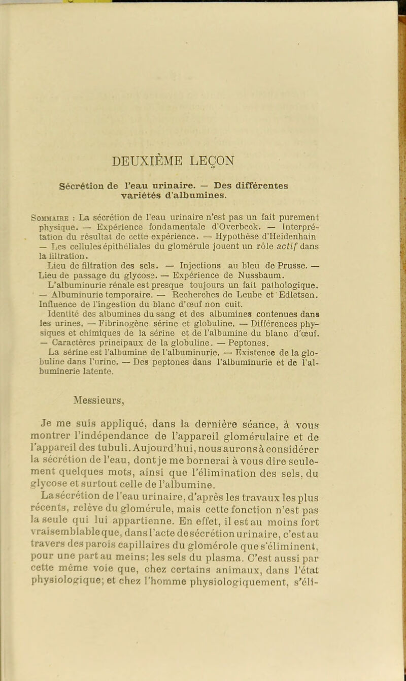 DEUXIÈME LEÇON Sécrétion de l’eau urinaire. — Des différentes variétés d’albumines. Sommaire : La sécrétion de l'eau urinaire n’est pas un fait purement physique. — Expérience fondamentale d’Overbeck. — Interpré- tation du résultat de cette expérience. — Hypothèse d’Heidenhain — IjCs cellules épithéliales du glomérule jouent un rôle actif dans la tiltration. Lieu de filtration des sels. — Injections au bleu de Prusse.— Lieu de passage du glycose. — Expérience de Nussbaum. L’albuminurie rénale est presque toujours un fait pathologique. — Albuminurie temporaire. — Recherches de Leube et Edletsen. Influence de l’ingestion du blanc d’œuf non cuit. Identité des albumines du sang et des albumines contenues dans les urines. — Fibrinogène sérine et globuline. — Différences phy- siques et chimiques de la sérine et de l’albumine du blanc d’œuf. — Caractères principaux de la globuline. —Peptones. La sérine est l’albumine de l’albuminurie. — Existence de la glo- buline dans l’urine. — Des peptones dans l’albuminurie et de l’aL buminerie latente. Messieurs, Je me suis appliqué, dans la dernière séance, à vous montrer l’indépendance de l’appareil glomérulaire et de l’appareil des tubuli. Aujourd’hui, nous aurons à considérer la sécrétion de l’eau, dont je me bornerai à vous dire seule- ment quelques mots, ainsi que l’élimination des sels, du glycose et surtout celle de l’albumine. Lasécrétion de l’eau urinaire, d’après les travaux les plus récents, relève du glomérule, mais cette fonction n’est pas la seule qui lui appartienne. En effet, il est au moins fort vraisemblable que, dans l’acte de sécrétion urinaire, c’est au travers des parois capillaires du glomérole que s'éliminent, pour une part au meins; les sels du plasma. C’est aussi par cette même voie que, chez certains animaux, dans l’état physiologique; et chez l’homme physiologiquement, s'éli-