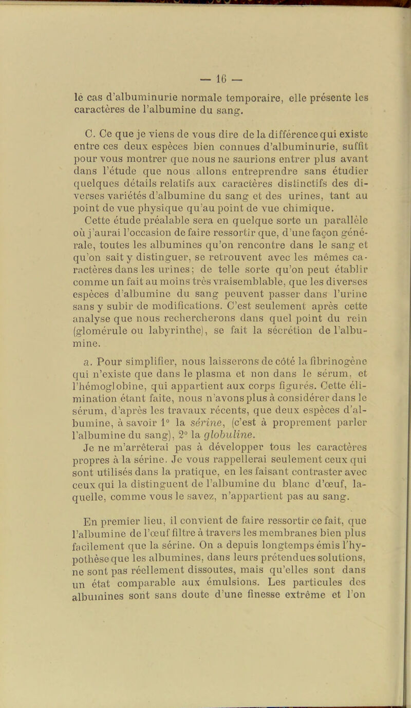 lé cas d’albuminurie normale temporaire, elle présente les caractères de l’albumine du sang. C. Ce que je viens de vous dire de la différence qui existe entre ces deux espèces bien connues d’albuminurie, suffit pour vous montrer que nous ne saurions entrer plus avant dans l’étude que nous allons entreprendre sans étudier quelques détails relatifs aux caractères distinctifs des di- verses variétés d’albumine du sang et des urines, tant au point de vue physique qu’au point de vue ehimique. Cette étude préalable sera en quelque sorte un parallèle où j’aurai l’occasion de faire ressortir que, d’une façon géné- rale, toutes les albumines qu’on rencontre dans le sang et qu’on sait y distinguer, se retrouvent avec les mêmes ca- ractères dans les urines ; de telle sorte qu’on peut établir comme un fait au moins très vraisemblable, que les diverses espèces d’albumine du sang peuvent passer dans l’urine sans y subir de modifications. C’est seulement après cette analyse que nous rechercherons dans quel point du rein (glomérule ou labyrinthe), se fait la sécrétion de l’albu- mine. a. Pour simplifier, nous laisserons de côté la fibrinogène qui n’existe que dans le plasma et non dans le sérum, et l’hémoglobine, qui appartient aux corps figurés. Cette éli- mination étant faite, nous n’avons plus à considérer dans le sérum, d’après les travaux récents, que deux espèces d’al- bumine, à savoir 1“ la sérine, (c’est à proprement parler l’albumine du sang), 2“ la globuline. Je ne m’arrêterai pas à développer tous les caractères propres à la sérine. Je vous rappellerai seulement ceux qui sont utilisés dans la pratique, en les faisant contraster avec ceux qui la distinguent de l’albumine du blanc d’œuf, la- quelle, comme vous le savez, n’appartient pas au sang. En premier lieu, il convient de faire ressortir ce fait, que l’albumine de l’œuf filtre à travers les membranes bien plus facilement que la sérine. On a depuis longtemps émis l’hy- pothèse que les albumines, dans leurs prétendues solutions, ne sont pas réellement dissoutes, mais qu’elles sont dans un état comparable aux émulsions. Les particules des albumines sont sans doute d’une finesse extrême et l’on