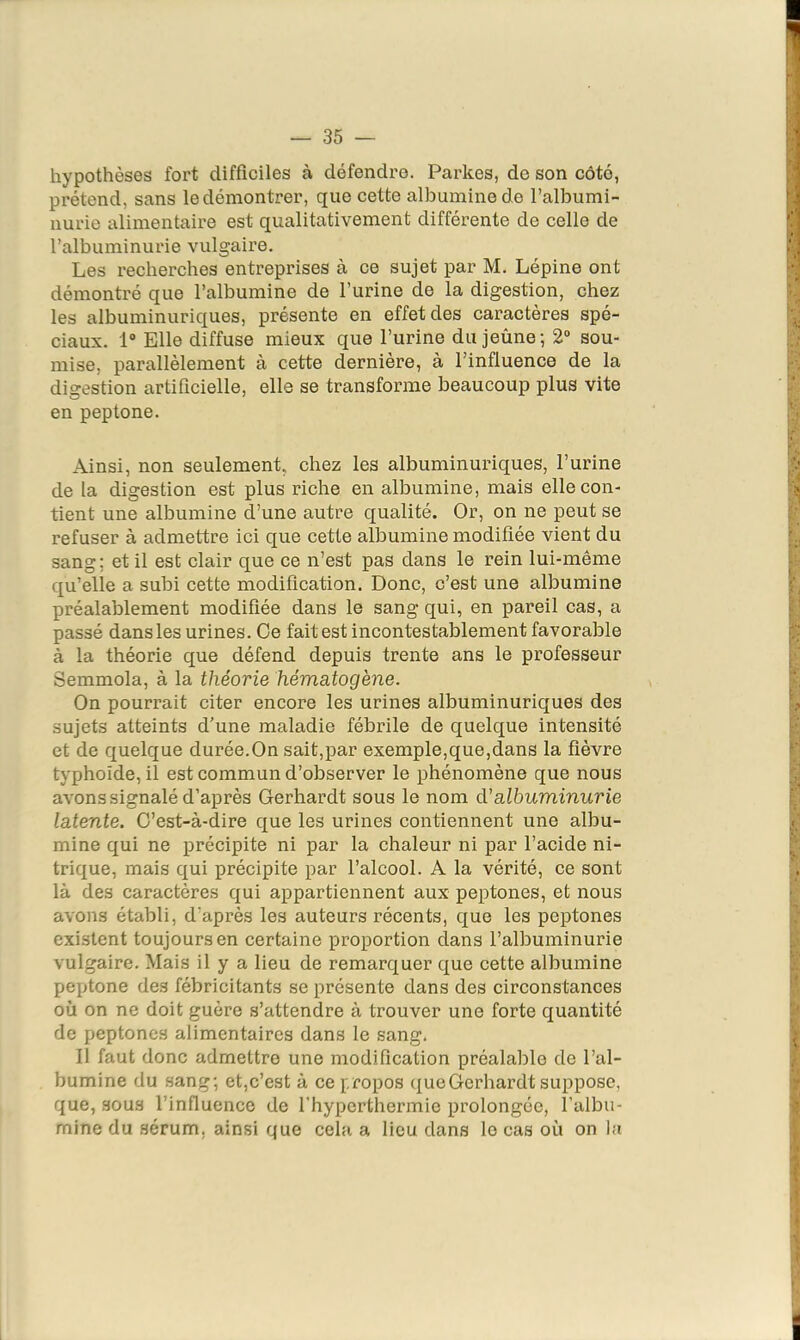 hypothèses fort difficiles à défendre. Parkes, de son côté, prétend, sans le démontrer, que cette albumine de l’albumi- nurie alimentaire est qualitativement différente de celle de l’albuminurie vulgaire. Les recherches entreprises à ce sujet par M. Lépine ont démontré que l’albumine de l’urine de la digestion, chez les albuminuriques, présente en effet des caractères spé- ciaux. 1“ Elle diffuse mieux que l’urine du jeûne; 2“ sou- mise, parallèlement à cette dernière, à l’influence de la digestion artificielle, elle se transforme beaucoup plus vite en peptone. Ainsi, non seulement, chez les albuminuriques, l’urine de la digestion est plus riche en albumine, mais elle con- tient une albumine d’une autre qualité. Or, on ne peut se refuser à admettre ici que cette albumine modifiée vient du sang; et il est clair que ce n’est pas dans le rein lui-même qu’elle a subi cette modification. Donc, c’est une albumine préalablement modifiée dans le sang qui, en pareil cas, a passé dans les urines. Ce faites! incontestablement favorable à la théorie que défend depuis trente ans le professeur Semmola, à la théorie hématogène. On pourrait citer encore les urines albuminuriques des sujets atteints d’une maladie fébrile de cjuelque intensité et de quelque durée.On sait,par exemple,que,dans la fièvre typhoïde, il est commun d’observer le phénomène que nous avons signalé d’après Gerhardt sous le nom d'albuminurie latente. C’est-à-dire que les urines contiennent une albu- mine qui ne précipite ni par la chaleur ni par l’acide ni- trique, mais qui précipite par l’alcool. A la vérité, ce sont là des caractères qui appartiennent aux peptones, et nous avons établi, d’après les auteurs récents, que les peptones existent toujours en certaine proportion dans l’albuminurie vulgaire. Mais il y a lieu de remarquer que cette albumine peptone des fébricitants se présente dans des circonstances où on ne doit guère s’attendre à trouver une forte quantité de peptones alimentaires dans le sang. Il faut donc admettre une modification préalable de l’al- bumine du sang; et,c’est à ce propos que Gerhardt suppose, que, sous l’influence de l’hyperthermie prolongée, l’albu- mine du .sérum, ainsi que cela a lieu dans le cas où on la