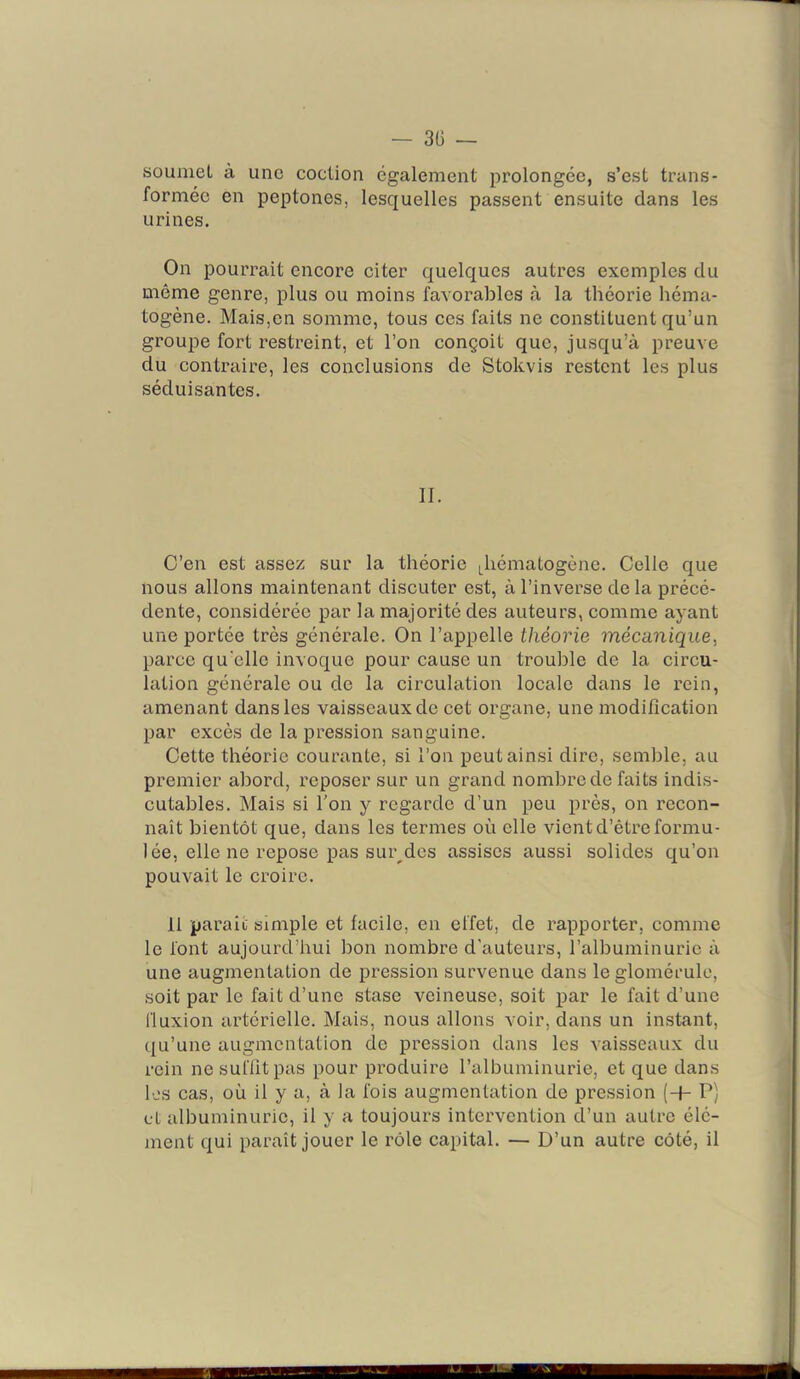 — 30 — soumet à une coclion également prolongée, s’est trans- formée en peptones, lesquelles passent ensuite dans les urines. On pourrait encore citer quelques autres exemples du même genre, plus ou moins favorables à la théorie héma- togène. Mais,en somme, tous ces faits ne constituent qu’un groupe fort restreint, et l’on conçoit que, jusqu’à preuve du contraire, les conclusions de Stokvis restent les plus séduisantes. II. C’en est assez sur la théorie Jiématogène. Celle que nous allons maintenant discuter est, à l’inverse de la précé- dente, considérée par la majorité des auteurs, comme ayant une portée très générale. On l’appelle théorie mécanique, parce quelle invoque pour cause un trouble de la circu- lation générale ou de la circulation locale dans le rein, amenant dans les vaisseaux de cet organe, une modification par excès de la pression sanguine. Cette théorie courante, si l’on peut ainsi dire, semble, au premier abord, reposer sur un grand nombre de faits indis- cutables. Mais si l’on y regarde d’un peu près, on recon- naît bientôt que, dans les termes où elle vientd’êtreformu- lée, elle ne repose pas sur^des assises aussi solides qu’on pouvait le croire. 11 parait simple et facile, en effet, de rapporter, comme le font aujourd’hui bon nombre d'auteurs, l’albuminurie à une augmentation de pression survenue dans le glomérule, soit par le fait d’une stase veineuse, soit par le fait d’une fluxion artérielle. Mais, nous allons voir, dans un instant, qu’une augmentation de pression dans les vaisseaux du rein nesuflitpas pour produire l’albuminurie, et que dans les cas, où il y a, à la fois augmentation de pression (+ P) et albuminurie, il y a toujours intervention d’un autre élé- ment qui paraît jouer le rôle capital. — D’un autre côté, il