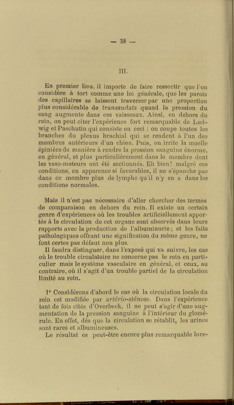 III. En premier lieu, il importe de faire ressortir que l’on considère à tort comme une loi générale, que les parois des capillaires se laissent traverser par une proportion plus considérable de transsudats quand la pression du sang augmente dans ces vaisseaux. Ainsi, en dehors du rein, on peut citer l’expérience fort remarquable de Lud- wig et Paschutin qui consiste en ceci : on coupe toutes les branches du plexus brachial qui se rendent à l’un des membres antérieurs d’un chien. Puis, on irrite la moelle épinière de manière à rendre la pression sanguine énorme, en général, et plus particulièrement dans le membre dont les vaso-moteurs ont été sectionnés. Eh bien! malgré ces conditions, en apparence si favorables, il ne s’épanche pas dans ce membre plus de lymphe qu’il n’y en a dans les conditions normales. Mais il n’est pas nécessaire d’aller chercher des termes de comparaison en dehors du rein. Il existe un certain genre d’expériences où les troubles artificiellement appor- tés à la circulation de cet organe sont observés dans leurs rapports avec la production de l’albuminurie ; et les faits pathologiques offrant une signification du même genre, ne font certes pas défaut non plus. Il faudra distinguer, dans l’exposé qui va suivre, les cas où le trouble circulatoire ne concerne pas le rein en parti- culier mais le système vasculaire en général, et ceux, au contraire, où il s’agit d’un trouble partiel de la circulation limité au rein. 1“ Considérons d’abord le cas où la circulation locale du rein est modifiée par artério-sténose. Dans l’expérience tant de fois citée d’Overbeck. il ne peut s’agir d’une aug- mentation de la pression sanguine à l’intérieur du glomé- rule. En effet, dès que la circulation se rétablit, les urines sont rares et albumineuses. Le résultat es peut-être encore plus remarquable loi’S- I III I .1 m n