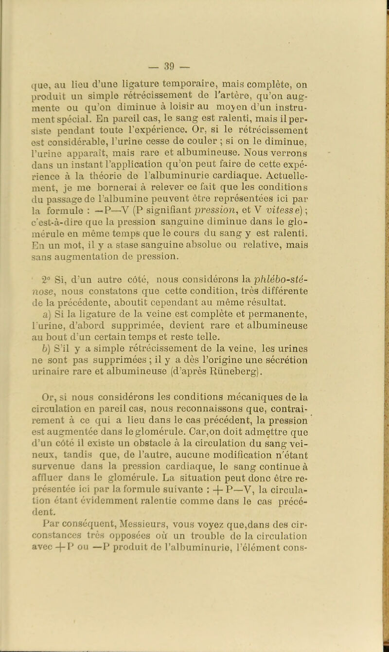 — 30 — c(ue, au lieu d’une ligature temporaire, mais complète, on produit un simple rétrécissement de l’artère, qu’on aug- mente ou qu’on diminue à loisir au moj^en d’un instru- ment spécial. En pareil cas, le sang est ralenti, mais il per- siste pendant toute l’expérience. Or, si le rétrécissement est considérable, l’urine cesse de couler ; si on le diminue, l’urine apparaît, mais rare et albumineuse. Nous verrons dans un instant l’application qu’on peut faire de cette expé- rience à la théorie de l’albuminurie cardiaque. Actuelle- ment, je me bornerai à relever ce fait que les conditions du passage de l’albumine peuvent être représentées ici par la formule : —P—V (P signifiant pression, et V vitesse) ; c’est-à-dire que la pression sanguine diminue dans le glo- mérule en même temps que le cours du sang y est ralenti. En un mot, il y a stase sanguine absolue ou relative, mais sans augmentation de pression. 2“ Si, d’un autre côté, nous considérons la phlébo-sté- nose, nous constatons que cette condition, très différente de la précédente, aboutit cependant au même résultat. a) Si la ligature de la veine est complète et permanente, l'urine, d’abord supprimée, devient rare et albumineuse au bout d’un certain temps et reste telle. b) S’il y a simple rétrécissement de la veine, les urines ne sont pas supprimées ; il y a dès l’origine une sécrétion urinaire rare et albumineuse (d’après Rüneberg), Or, si nous considérons les conditions mécaniques de la circulation en pareil cas, nous reconnaissons que, contrai- rement à ce qui a lieu dans le cas précédent, la pression est augmentée dans leglomérule. Car,on doit admettre que d’un côté il existe un obstacle à la circulation du sang vei- neux, tandis que, de l’autre, aucune modification n'étant survenue dans la pression cardiaque, le sang continue à affluer dans le glomérule. La situation peut donc être re- présentée ici par la formule suivante : -f- P—V, la circula- tion étant évidemment ralentie comme dans le cas précé- dent. Par conséquent. Messieurs, vous voyez que,dans des cir- constances très opposées où un trouble do la circulation avec-j-P ou —P produit de l’albuminurie, l’élément cons-